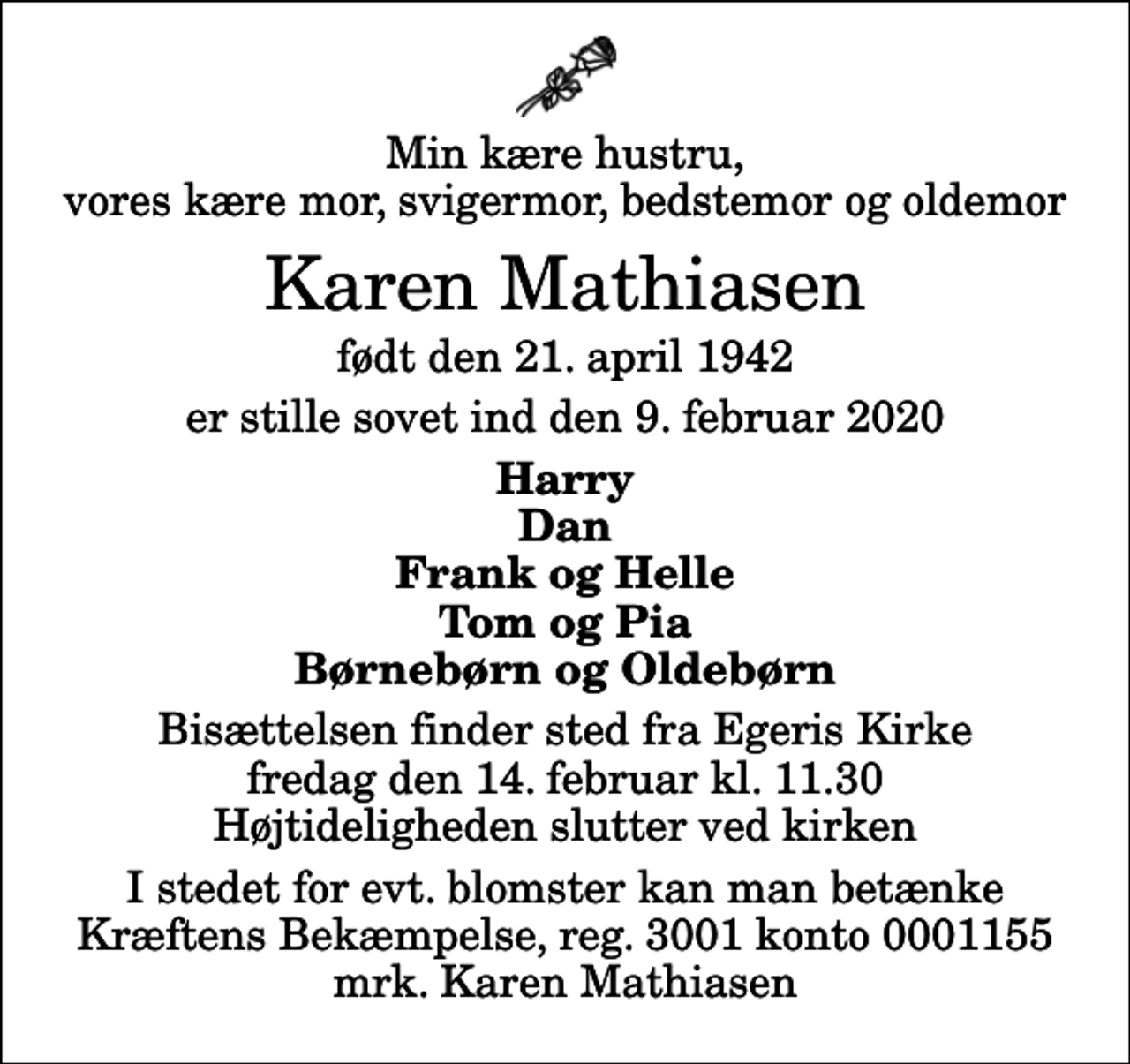 <p>Min kære hustru, vores kære mor, svigermor, bedstemor og oldemor<br />Karen Mathiasen<br />født den 21. april 1942<br />er stille sovet ind den 9. februar 2020<br />Harry Dan Frank og Helle Tom og Pia Børnebørn og Oldebørn<br />Bisættelsen finder sted fra Egeris Kirke fredag den 14. februar kl. 11.30 Højtideligheden slutter ved kirken<br />I stedet for evt. blomster kan man betænke<br />Kræftens Bekæmpelse reg.3001konto0001155mrk. Karen<br />Mathiasen</p>