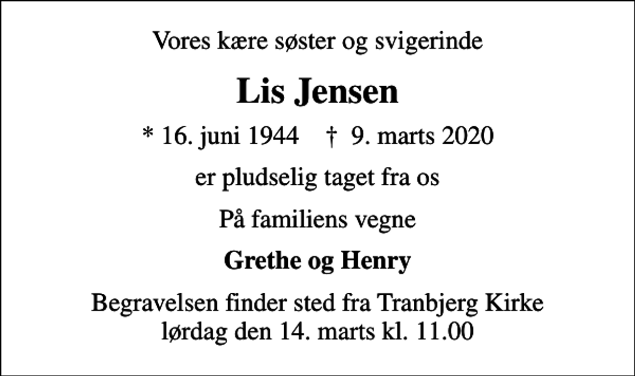 <p>Vores kære søster og svigerinde<br />Lis Jensen<br />* 16. juni 1944 ✝ 9. marts 2020<br />er pludselig taget fra os<br />På familiens vegne<br />Grethe og Henry<br />Begravelsen finder sted fra Tranbjerg Kirke lørdag den 14. marts kl. 11.00</p>