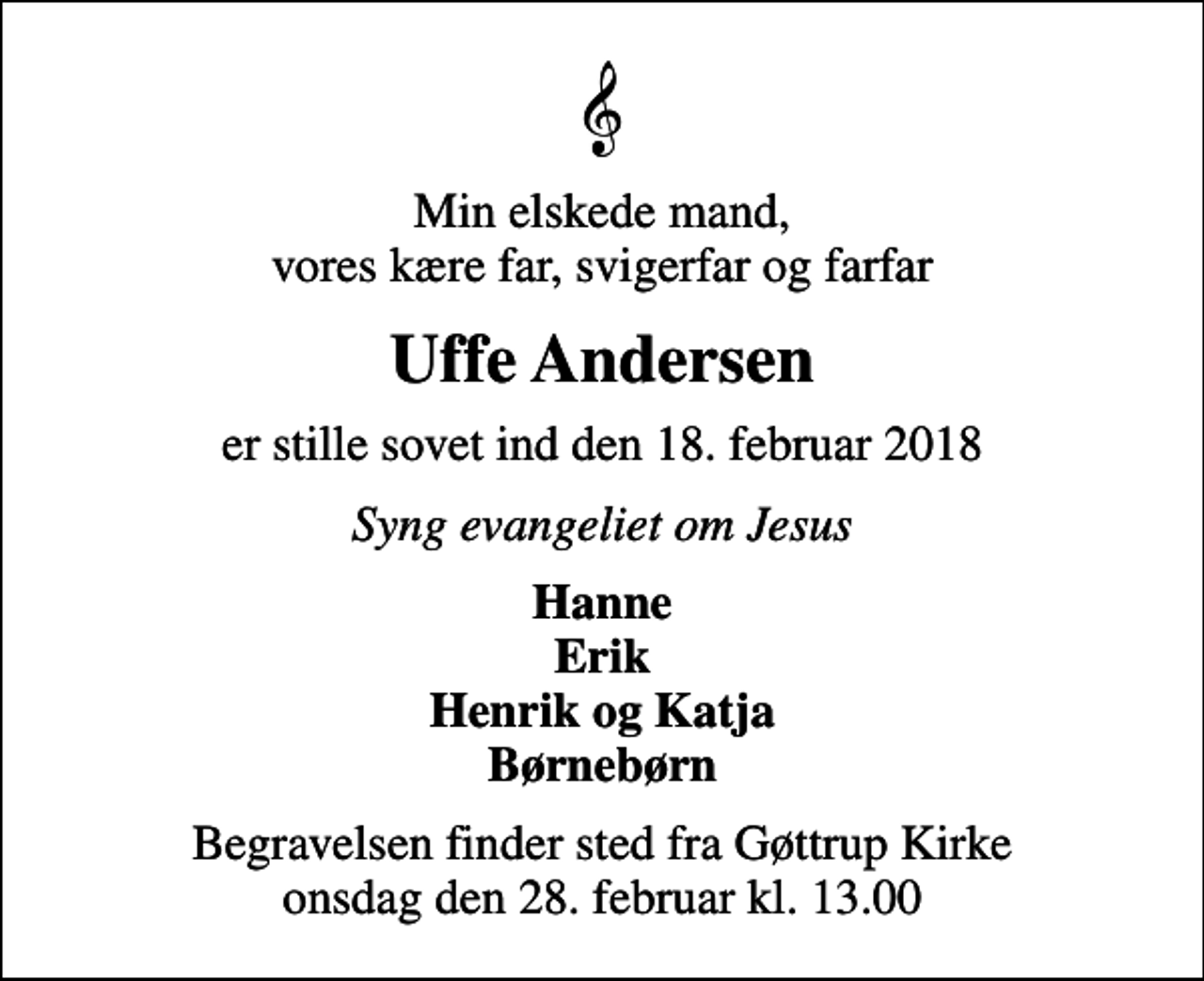 <p>Min elskede mand, vores kære far, svigerfar og farfar<br />Uffe Andersen<br />er stille sovet ind den 18. februar 2018<br />Syng evangeliet om Jesus<br />Hanne Erik Henrik og Katja Børnebørn<br />Begravelsen finder sted fra Gøttrup Kirke onsdag den 28. februar kl. 13.00</p>