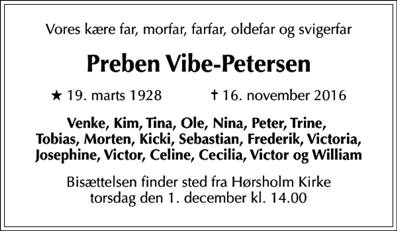 <p>Vores kære far, morfar, farfar, oldefar og svigerfar<br />Preben Vibe-Petersen<br />* 19. marts 1928 ✝ 16. november 2016<br />Venke, Kim, Tina, Ole, Nina, Peter, Trine, Tobias, Morten, Kicki, Sebastian, Frederik, Victoria, Josephine, Victor, Celine, Cecilia, Victor og William<br />Bisættelsen finder sted fra Hørsholm Kirke torsdag den 1. december kl. 14.00</p>
