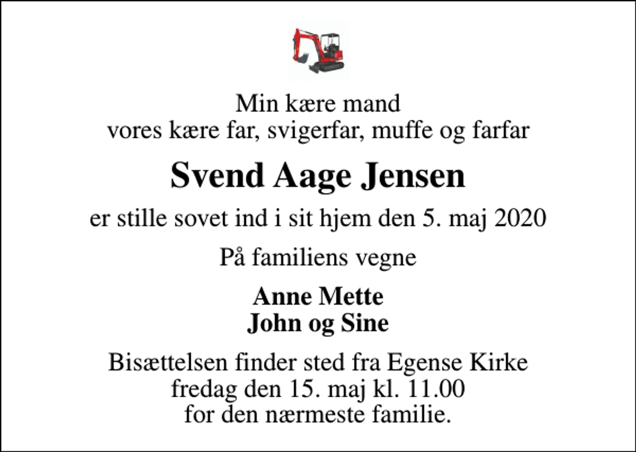 <p>Min kære mand vores kære far, svigerfar, muffe og farfar<br />Svend Aage Jensen<br />er stille sovet ind i sit hjem den 5. maj 2020<br />På familiens vegne<br />Anne Mette John og Sine<br />Bisættelsen finder sted fra Egense Kirke fredag den 15. maj kl. 11.00 for den nærmeste familie.</p>