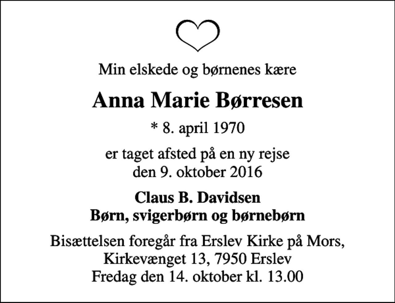 <p>Min elskede og børnenes kære<br />Anna Marie Børresen<br />* 8. april 1970<br />er taget afsted på en ny rejse den 9. oktober 2016<br />Claus B. Davidsen Børn, svigerbørn og børnebørn<br />Bisættelsen foregår fra Erslev Kirke på Mors, Kirkevænget 13, 7950 Erslev Fredag den 14. oktober kl. 13.00</p>