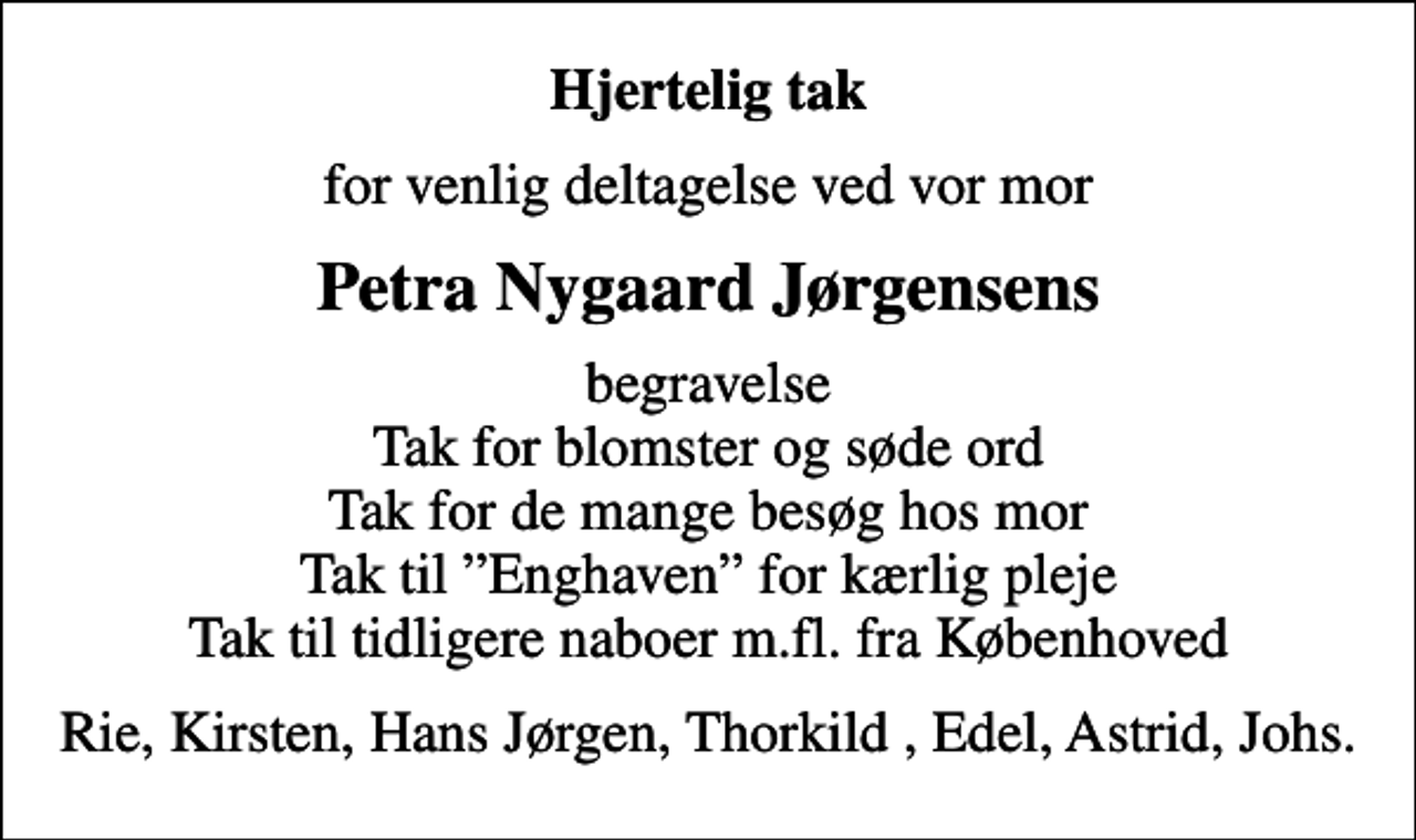 <p>Hjertelig tak<br />for venlig deltagelse ved vor mor<br />Petra Nygaard Jørgensens<br />begravelse Tak for blomster og søde ord Tak for de mange besøg hos mor Tak til Enghaven for kærlig pleje Tak til tidligere naboer m.fl. fra Københoved<br />Rie, Kirsten, Hans Jørgen, Thorkild, Edel, Astrid, Johs.</p>