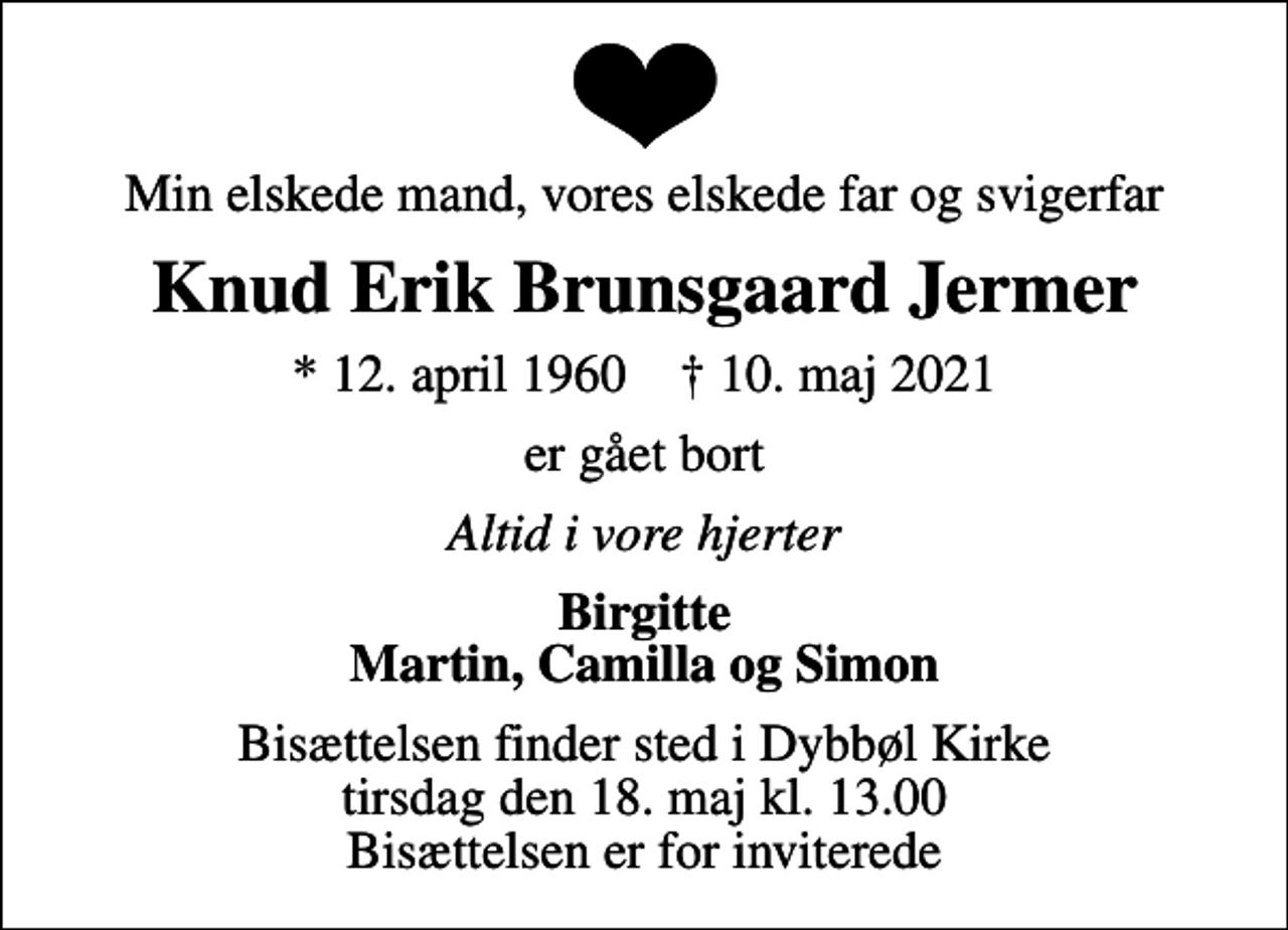 <p>Min elskede mand, vores elskede far og svigerfar<br />Knud Erik Brunsgaard Jermer<br />* 12. april 1960 ✝ 10. maj 2021<br />er gået bort<br />Altid i vore hjerter<br />Birgitte Martin, Camilla og Simon<br />Bisættelsen finder sted i Dybbøl Kirke tirsdag den 18. maj kl. 13.00 Bisættelsen er for inviterede</p>