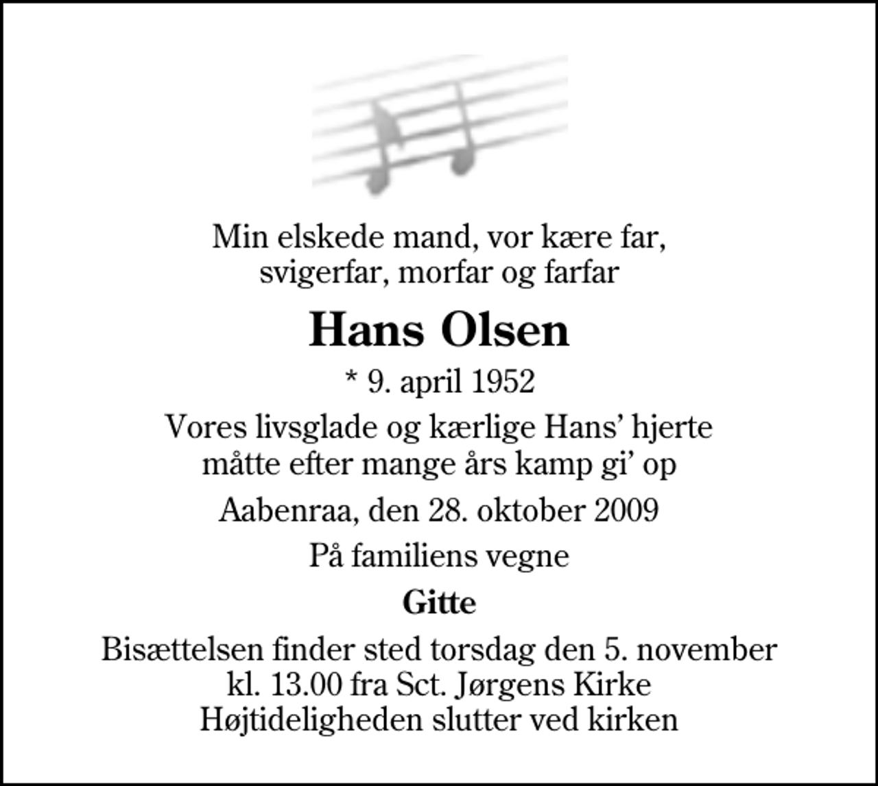 <p>Min elskede mand, vor kære far, svigerfar, morfar og farfar<br />Hans Olsen<br />* 9. april 1952<br />Vores livsglade og kærlige Hans hjerte måtte efter mange års kamp gi op<br />Aabenraa, den 28. oktober 2009<br />På familiens vegne<br />Gitte<br />Bisættelsen finder sted torsdag den 5. november kl. 13.00 fra Sankt Jørgens Kirke Højtideligheden slutter ved kirken</p>