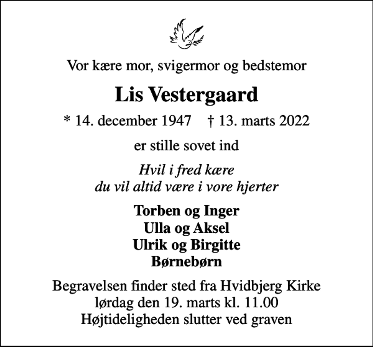<p>Vor kære mor, svigermor og bedstemor<br />Lis Vestergaard<br />* 14. december 1947 ✝ 13. marts 2022<br />er stille sovet ind<br />Hvil i fred kære du vil altid være i vore hjerter<br />Torben og Inger Ulla og Aksel Ulrik og Birgitte Børnebørn<br />Begravelsen finder sted fra Hvidbjerg Kirke lørdag den 19. marts kl. 11.00 Højtideligheden slutter ved graven</p>