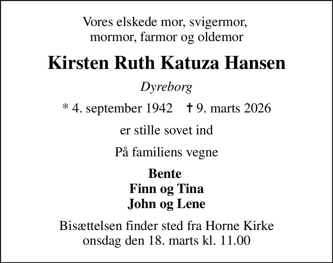 Vores elskede mor, svigermor,  mormor, farmor og oldemor
Kirsten Ruth Katuza Hansen
Dyreborg
* 4. september 1942    ✝ 9. marts 2026
er stille sovet ind
På familiens vegne
Bente  Finn og Tina John og Lene
Bisættelsen finder sted fra Horne Kirke  onsdag den 18. marts kl. 11.00