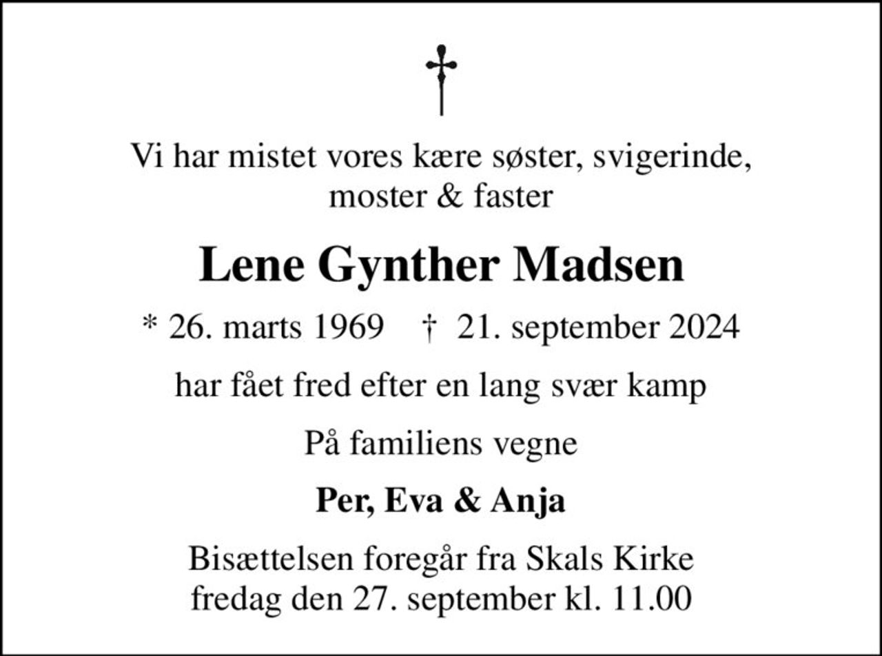 Vi har mistet vores kære søster, svigerinde, moster & faster
Lene Gynther Madsen
* 26. marts 1969    ✝ 21. september 2024
har fået fred efter en lang svær kamp
På familiens vegne
Per, Eva & Anja
Bisættelsen foregår fra Skals Kirke  fredag den 27. september kl. 11.00