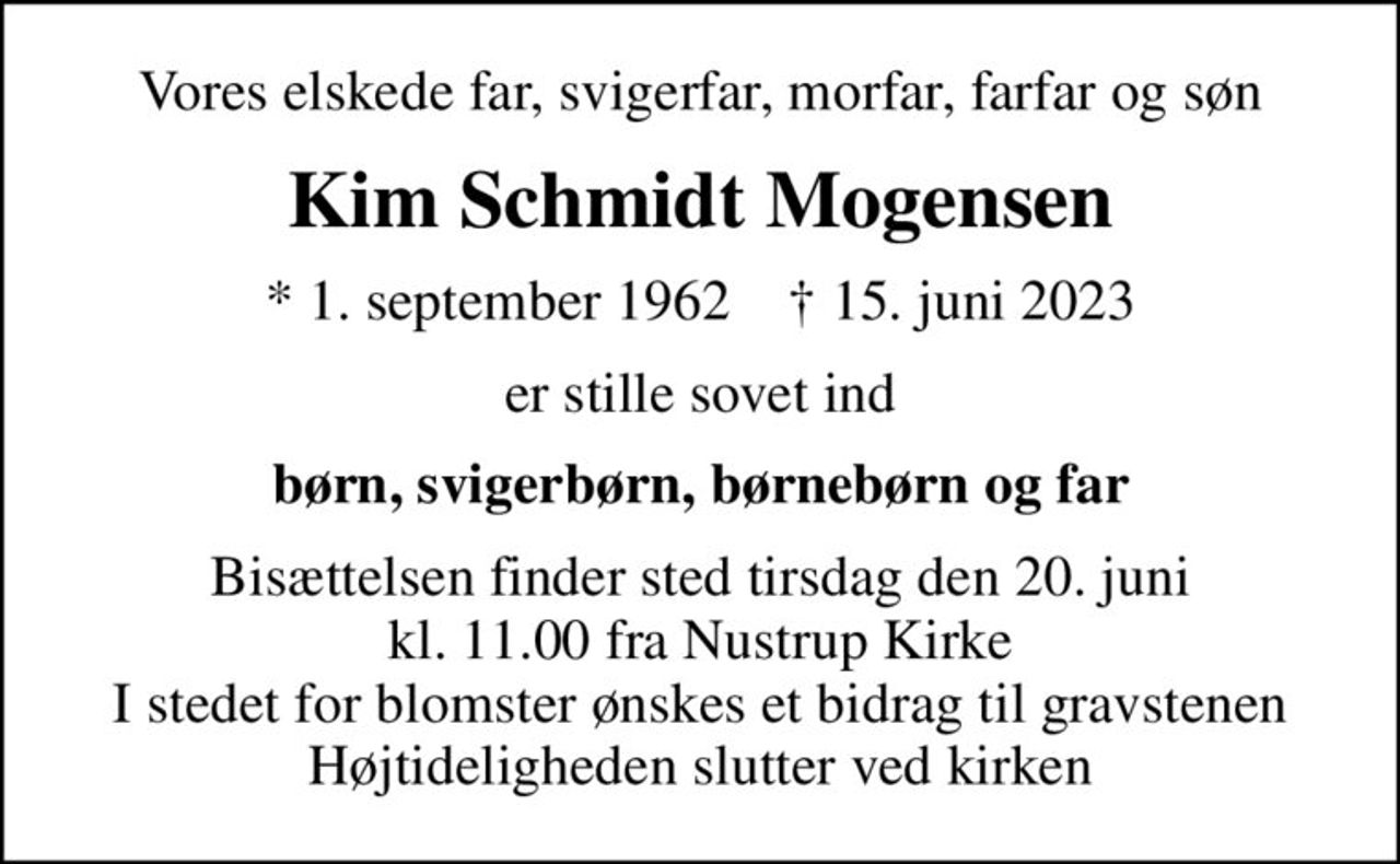 Vores elskede far, svigerfar, morfar, farfar og søn
Kim Schmidt Mogensen
* 1. september 1962    ✝ 15. juni 2023
er stille sovet ind
børn, svigerbørn, børnebørn og far
Bisættelsen finder sted tirsdag den 20. juni kl. 11.00 fra Nustrup Kirke I stedet for blomster ønskes et bidrag til gravstenen Højtideligheden slutter ved kirken