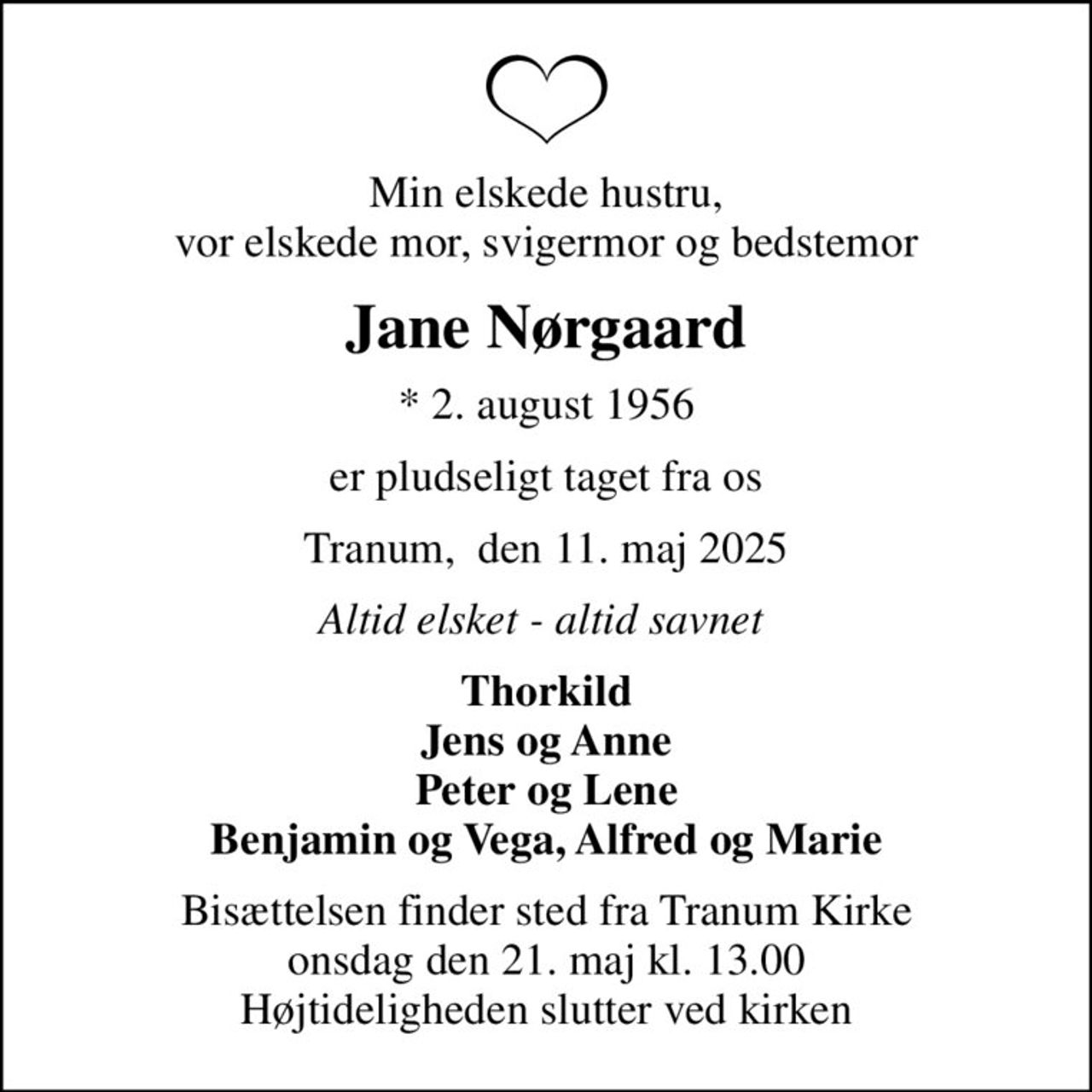 Min elskede hustru, vor elskede mor, svigermor og bedstemor
Jane Nørgaard
* 2. august 1956
er pludseligt taget fra os
Tranum,  den 11. maj 2025
Altid elsket - altid savnet 
Thorkild Jens og Anne Peter og Lene Benjamin og Vega, Alfred og Marie
Bisættelsen finder sted fra Tranum Kirke  onsdag den 21. maj kl. 13.00  Højtideligheden slutter ved kirken