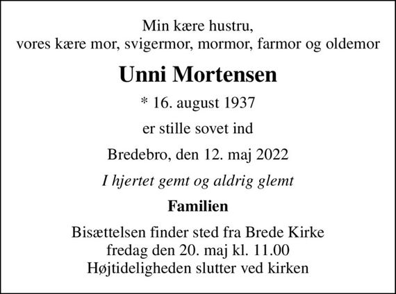 Min kære hustru, vores kære mor, svigermor, mormor, farmor og oldemor
Unni Mortensen
* 16. august 1937
er stille sovet ind
Bredebro, den 12. maj 2022
I hjertet gemt og aldrig glemt
Familien
Bisættelsen finder sted fra Brede Kirke  fredag den 20. maj kl. 11.00  Højtideligheden slutter ved kirken