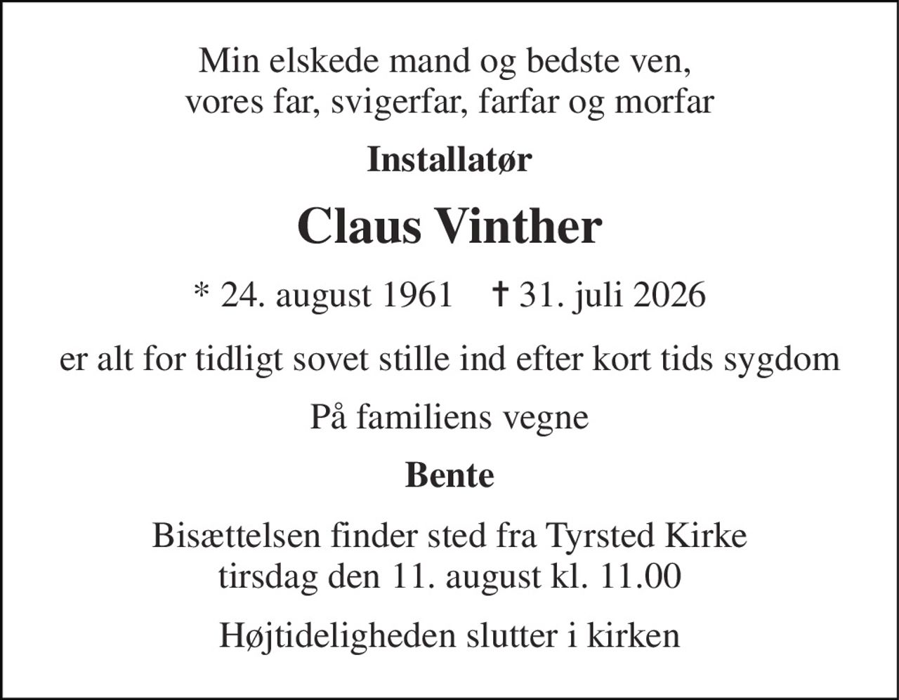 Min elskede mand og bedste ven,  vores far, svigerfar, farfar og morfar 
Installatør 
Claus Vinther 
* 24. august 1961    ✝ 31. juli 2026 
er alt for tidligt sovet stille ind efter kort tids sygdom 
På familiens vegne 
Bente 
Bisættelsen finder sted fra Tyrsted Kirke tirsdag den 11. august kl. 11.00 
Højtideligheden slutter i kirken