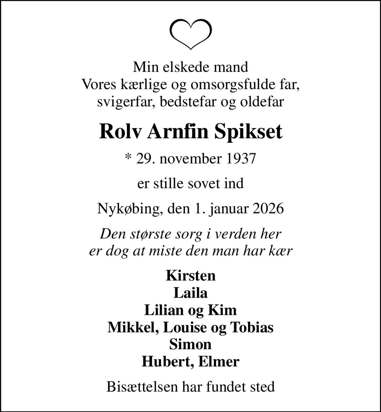 Min elskede mand Vores kærlige og omsorgsfulde far, svigerfar, bedstefar og oldefar
Rolv Arnfin Spikset
* 29. november 1937
er stille sovet ind
Nykøbing, den 1. januar 2026
Den største sorg i verden her er dog at miste den man har kær
Kirsten Laila Lilian og Kim Mikkel, Louise og Tobias Simon Hubert, Elmer
Bisættelsen har fundet sted