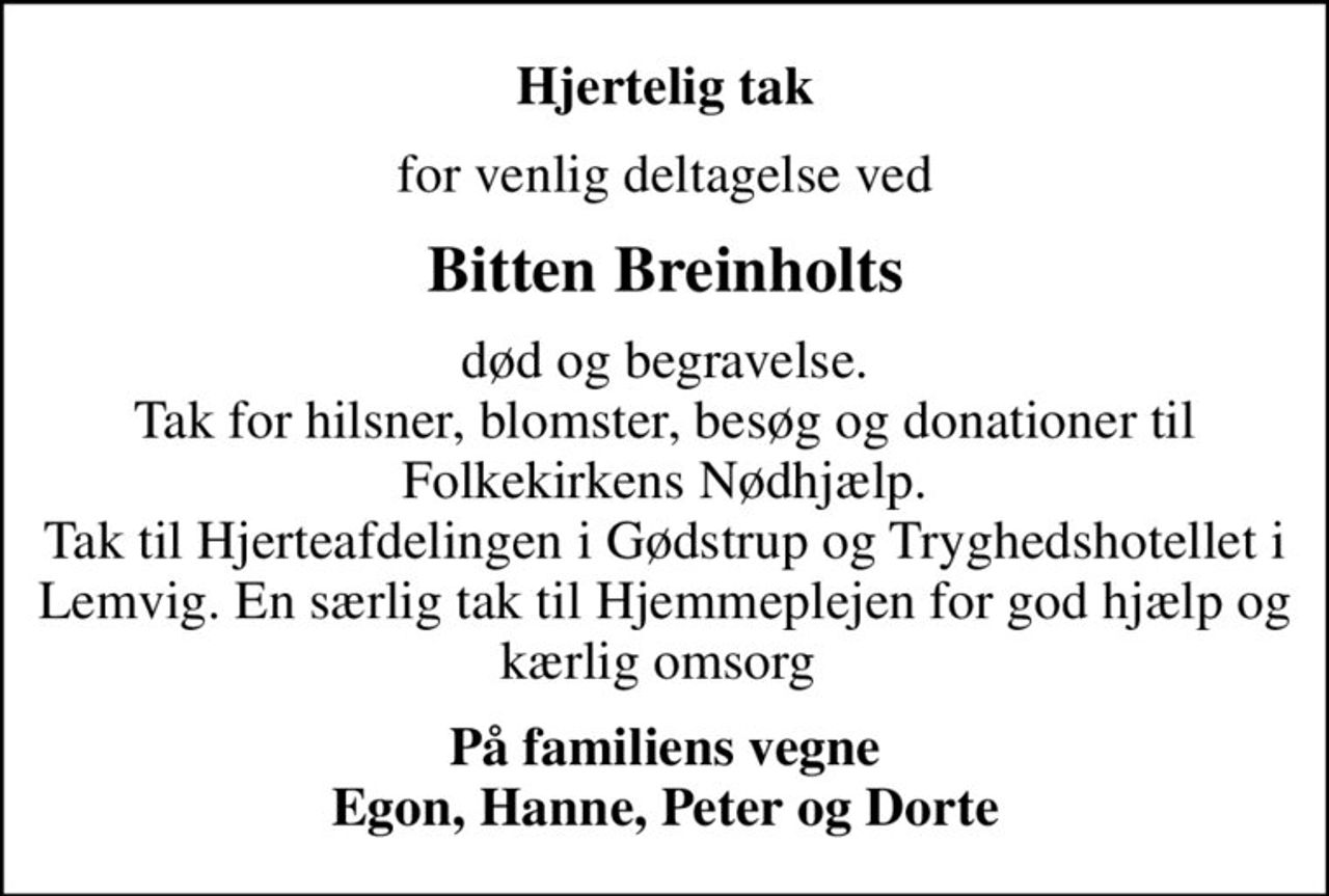 Hjertelig tak
for venlig deltagelse ved
Bitten Breinholts
død og begravelse. Tak for hilsner, blomster, besøg og donationer til Folkekirkens Nødhjælp. Tak til Hjerteafdelingen i Gødstrup og Tryghedshotellet i Lemvig. En særlig tak til Hjemmeplejen for god hjælp og kærlig omsorg 
På familiens vegne Egon, Hanne, Peter og Dorte