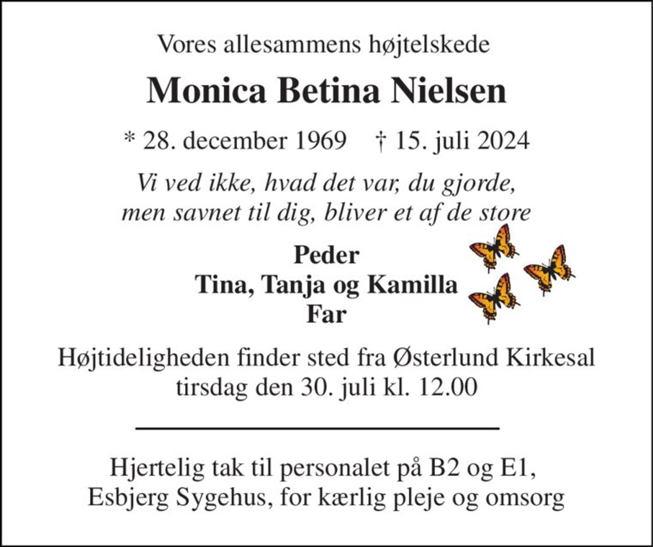 Vores allesammens højtelskede  
Monica Betina Nielsen 
*​ 28. december 1969​    †​ 15. juli 2024 
Vi ved ikke, hvad det var, du gjorde, men savnet til dig, bliver et af de store 
Peder Tina, Tanja og Kamilla Far 
Højtideligheden​ finder sted fra Østerlund Kirkesal​ tirsdag den 30. juli​ kl. 12.00 
Hjertelig tak til personalet på B2 og E1,  Esbjerg Sygehus, for kærlig pleje og omsorg