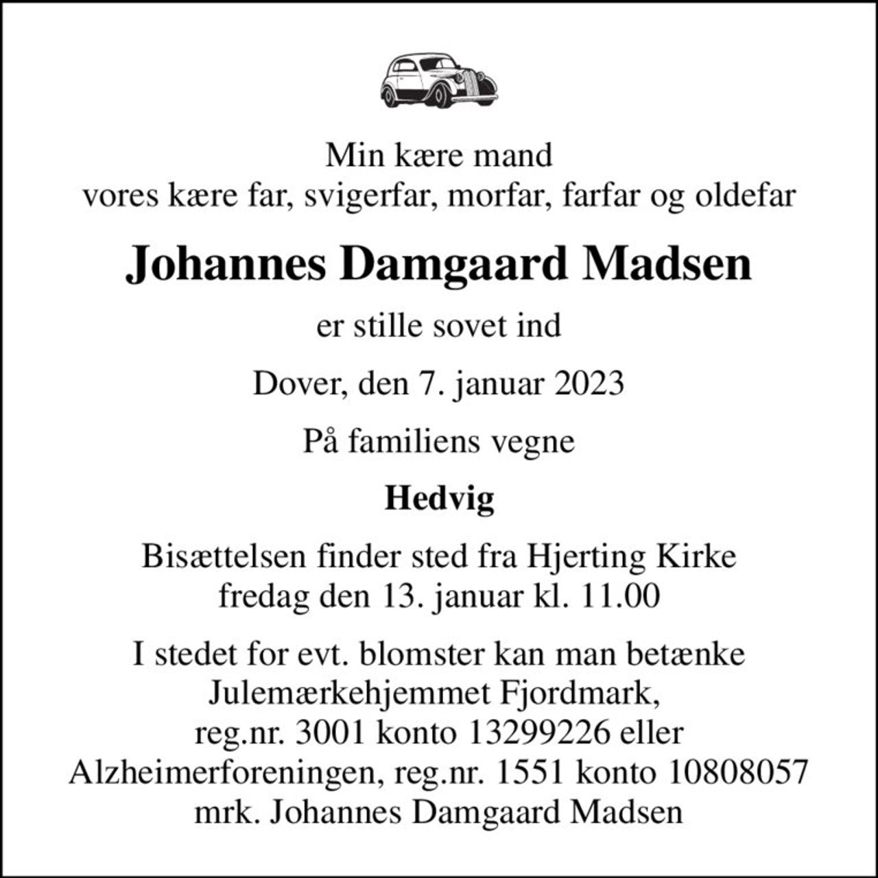 Min kære mand vores kære far, svigerfar, morfar, farfar og oldefar
Johannes Damgaard Madsen
er stille sovet ind
Dover, den 7. januar 2023
På familiens vegne
Hedvig
Bisættelsen finder sted fra Hjerting Kirke  fredag den 13. januar kl. 11.00 
I stedet for evt. blomster kan man betænke
					Julemærkehjemmet Fjordmark reg.3001konto13299226mrk. Johannes Damgaard
					Madsen
I stedet for evt. blomster kan man betænke Julemærkehjemmet Fjordmark,  reg.nr. 3001 konto 13299226 eller Alzheimerforeningen, reg.nr. 1551 konto 10808057 mrk. Johannes Damgaard Madsen
