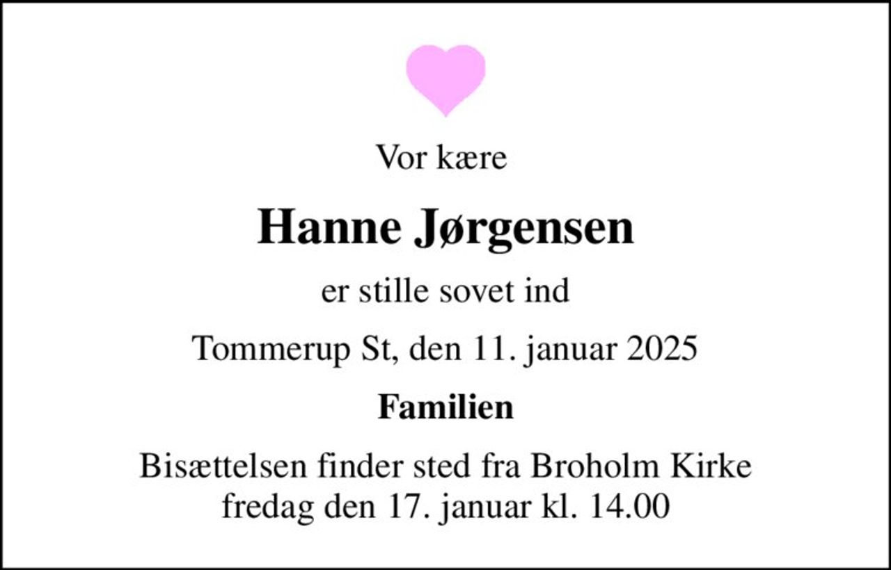 Vor kære 
Hanne Jørgensen
er stille sovet ind
Tommerup St, den 11. januar 2025
Familien
Bisættelsen finder sted fra Broholm Kirke  fredag den 17. januar kl. 14.00