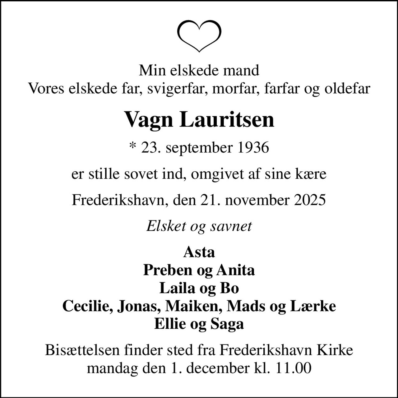 Min elskede mand Vores elskede far, svigerfar, morfar, farfar og oldefar
Vagn Lauritsen
* 23. september 1936
er stille sovet ind, omgivet af sine kære
Frederikshavn, den 21. november 2025
Elsket og savnet
Asta Preben og Anita Laila og Bo Cecilie, Jonas, Maiken, Mads og Lærke Ellie og Saga
Bisættelsen finder sted fra Frederikshavn Kirke  mandag den 1. december kl. 11.00