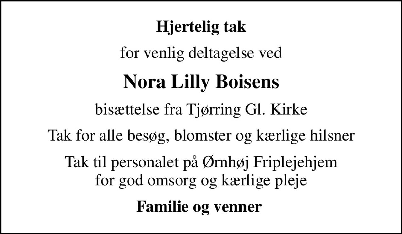 Hjertelig tak
for venlig deltagelse ved
Nora Lilly Boisens
bisættelse fra Tjørring Gl. Kirke
Tak for alle besøg, blomster og kærlige hilsner
Tak til personalet på Ørnhøj Friplejehjem  for god omsorg og kærlige pleje 
Familie og venner