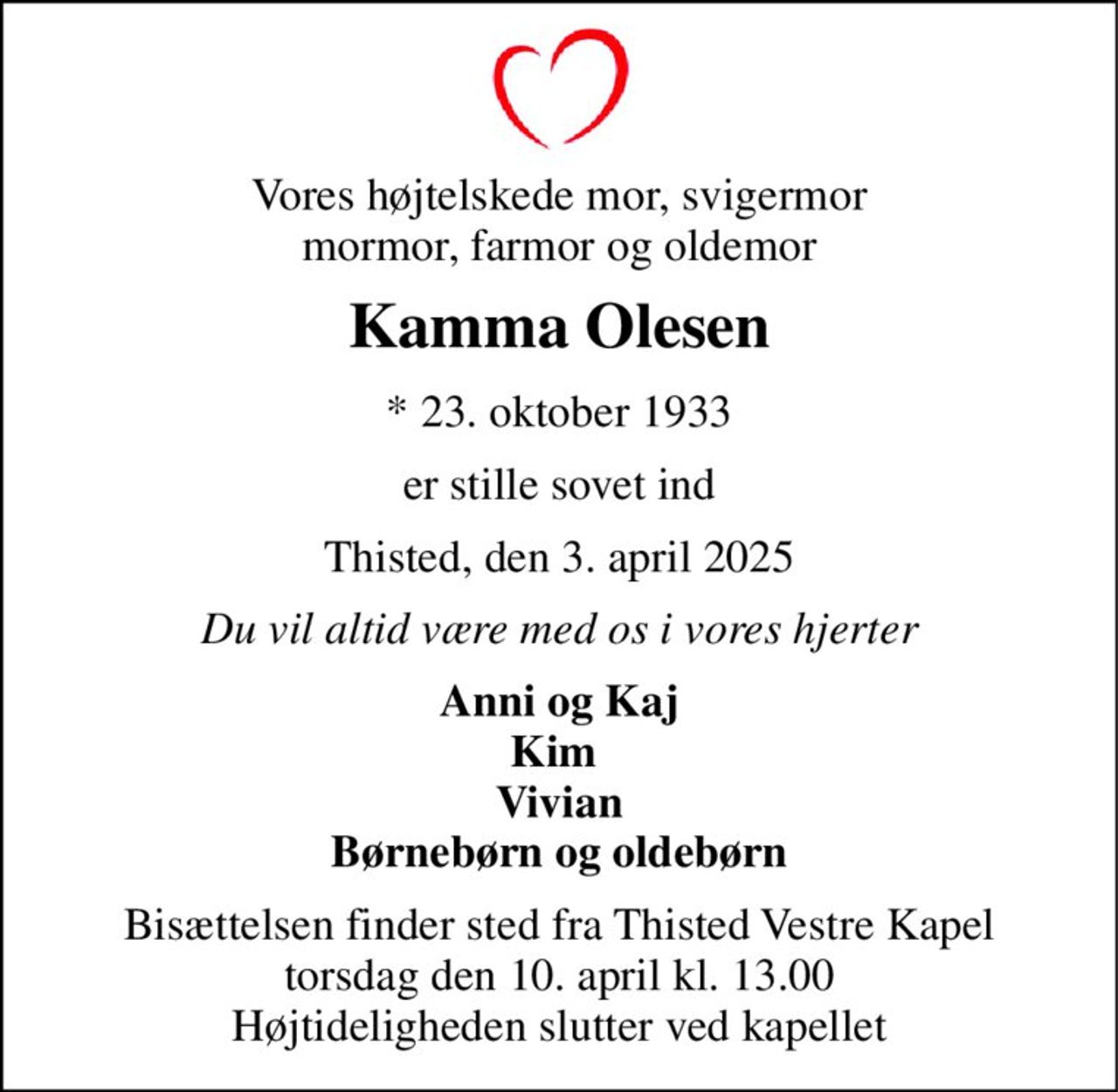 Vores højtelskede mor, svigermor mormor, farmor og oldemor 
Kamma Olesen 
*​ 23. oktober 1933 
er stille sovet ind 
Thisted, den 3. april 2025 
Du vil altid være med os i vores hjerter 
Anni og Kaj Kim  Vivian Børnebørn og oldebørn 
Bisættelsen​ finder sted fra Thisted Vestre Kapel​ torsdag den 10. april​ kl. 13.00 Højtideligheden slutter ved kapellet