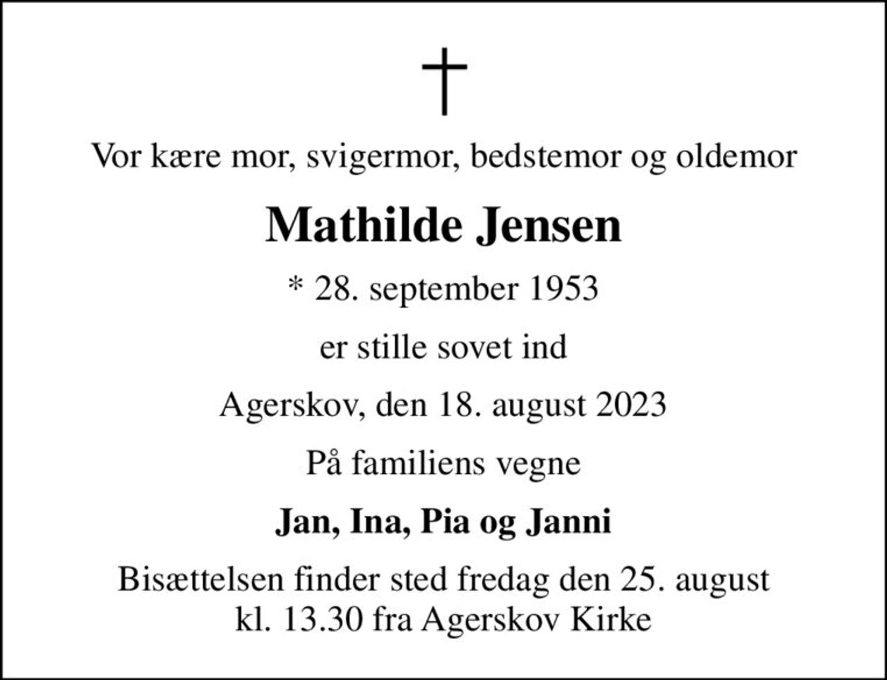 Vor kære mor, svigermor, bedstemor og oldemor
Mathilde Jensen
* 28. september 1953
er stille sovet ind
Agerskov, den 18. august 2023
På familiens vegne
Jan, Ina, Pia og Janni
Bisættelsen finder sted fredag den 25. august kl. 13.30 fra Agerskov Kirke