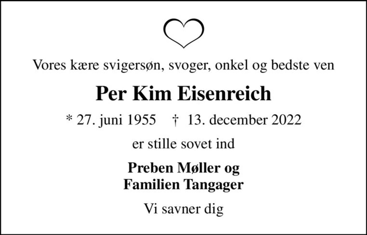 Vores kære svigersøn, svoger, onkel og bedste ven
Per Kim Eisenreich
* 27. juni 1955    ✝ 13. december 2022
er stille sovet ind
Preben Møller og Familien Tangager
Vi savner dig