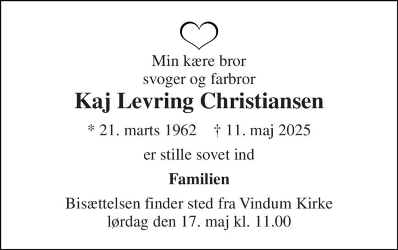 Min kære bror svoger og farbror 
Kaj Levring Christiansen 
* 21. marts 1962    † 11. maj 2025 
er stille sovet ind 
Familien 
Bisættelsen finder sted fra Vindum Kirke lørdag den 17. maj kl. 11.00