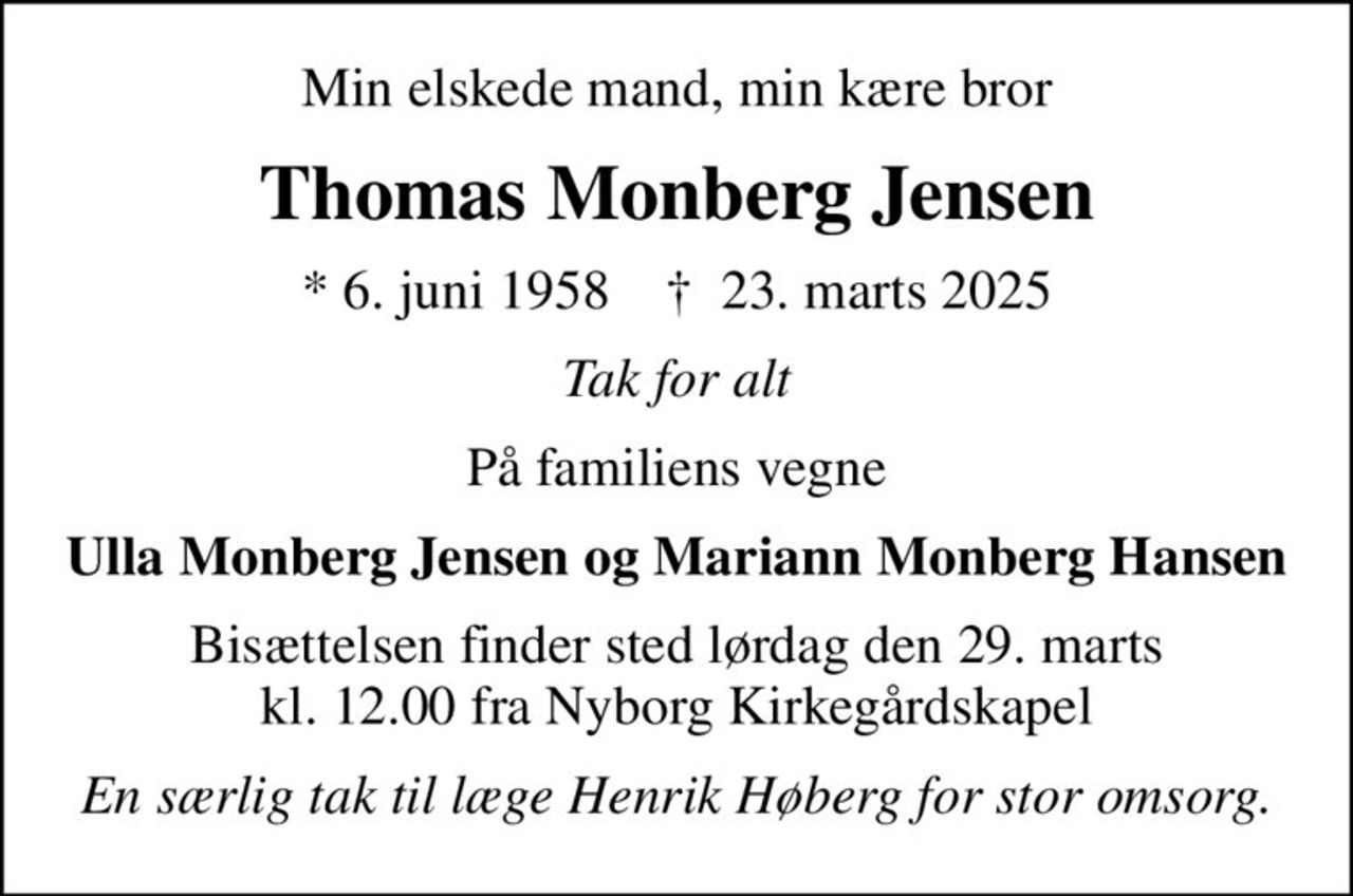 Min elskede mand, min kære bror
Thomas Monberg Jensen
* 6. juni 1958    ✝ 23. marts 2025
Tak for alt
På familiens vegne
Ulla Monberg Jensen og Mariann Monberg Hansen
Bisættelsen finder sted lørdag den 29. marts kl. 12.00 fra Nyborg Kirkegårdskapel
En særlig tak til læge Henrik Høberg for stor omsorg.