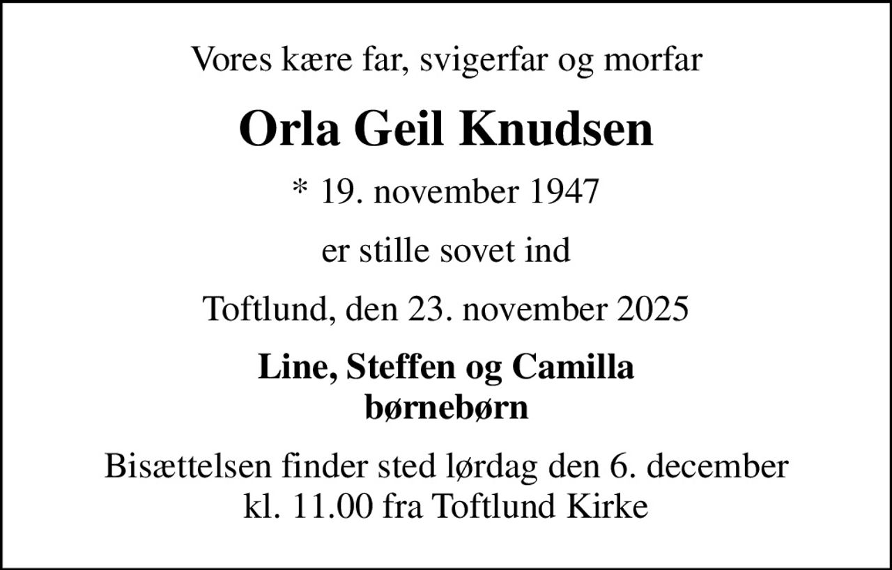 Vores kære far, svigerfar og morfar
Orla Geil Knudsen
* 19. november 1947
er stille sovet ind
Toftlund, den 23. november 2025
Line, Steffen og Camilla
Bisættelsen finder sted lørdag den 6. december kl. 11.00 fra Toftlund Kirke