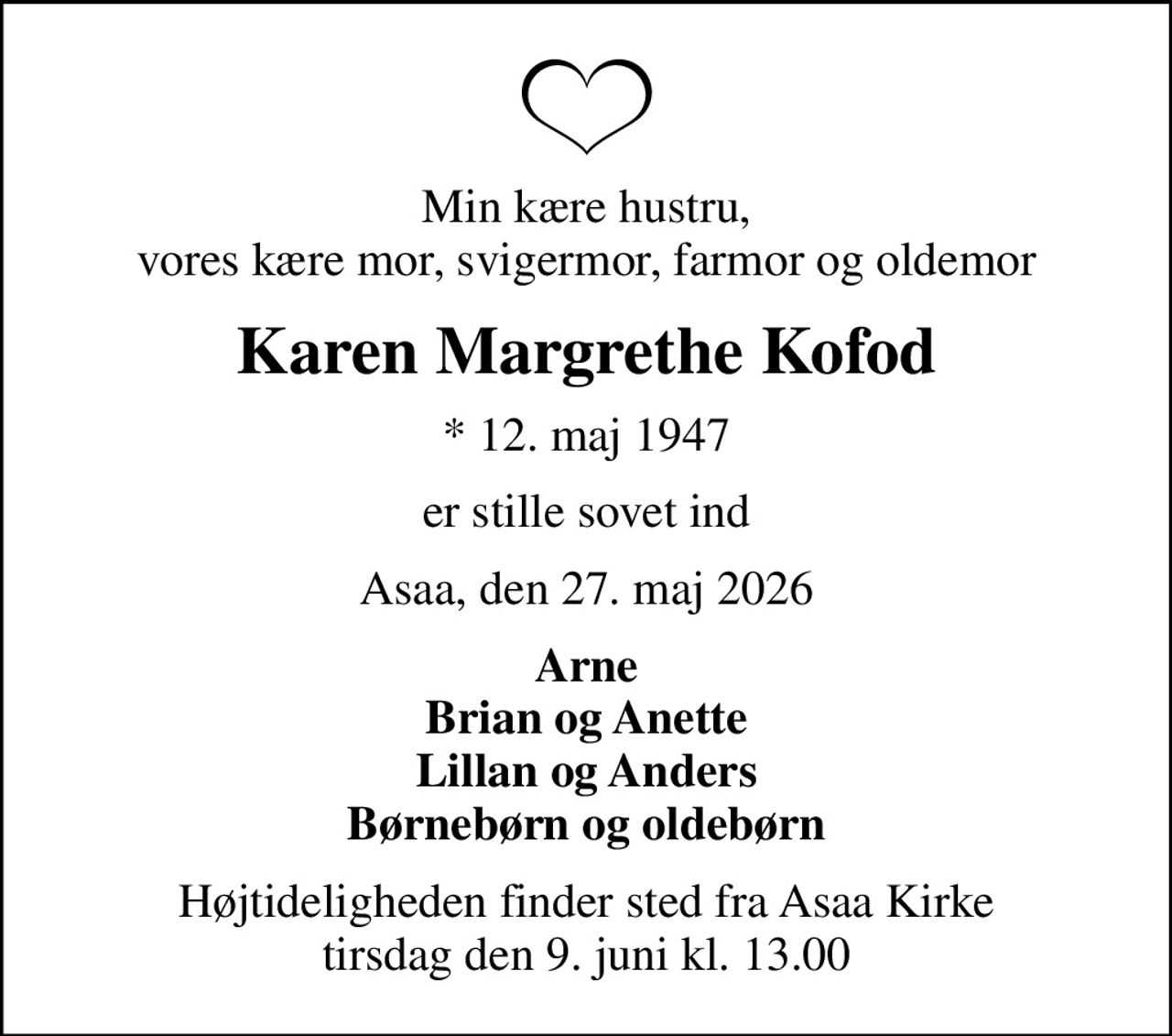 Min kære hustru, vores kære mor, svigermor, farmor og oldemor
Karen Margrethe Kofod
* 12. maj 1947
er stille sovet ind
Asaa, den 27. maj 2026
Arne Brian og Anette Lillan og Anders Børnebørn og oldebørn
Højtideligheden finder sted fra Asaa Kirke tirsdag den 9. juni kl. 13.00
