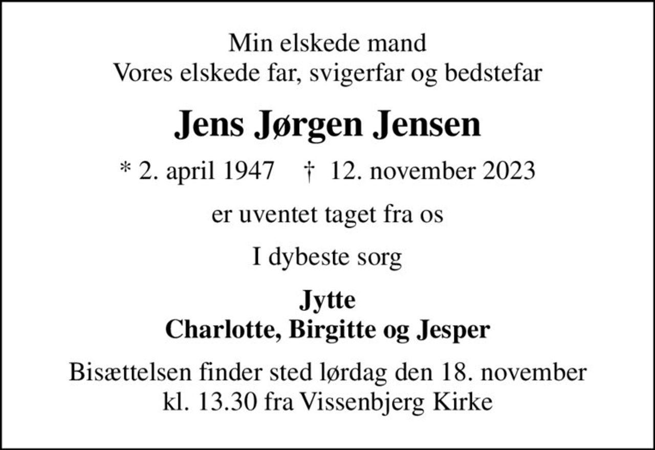 Min elskede mand Vores elskede far, svigerfar og bedstefar
Jens Jørgen Jensen
* 2. april 1947    ✝ 12. november 2023
er uventet taget fra os
I dybeste sorg
Jytte Charlotte, Birgitte og Jesper
Bisættelsen finder sted lørdag den 18. november kl. 13.30 fra Vissenbjerg Kirke