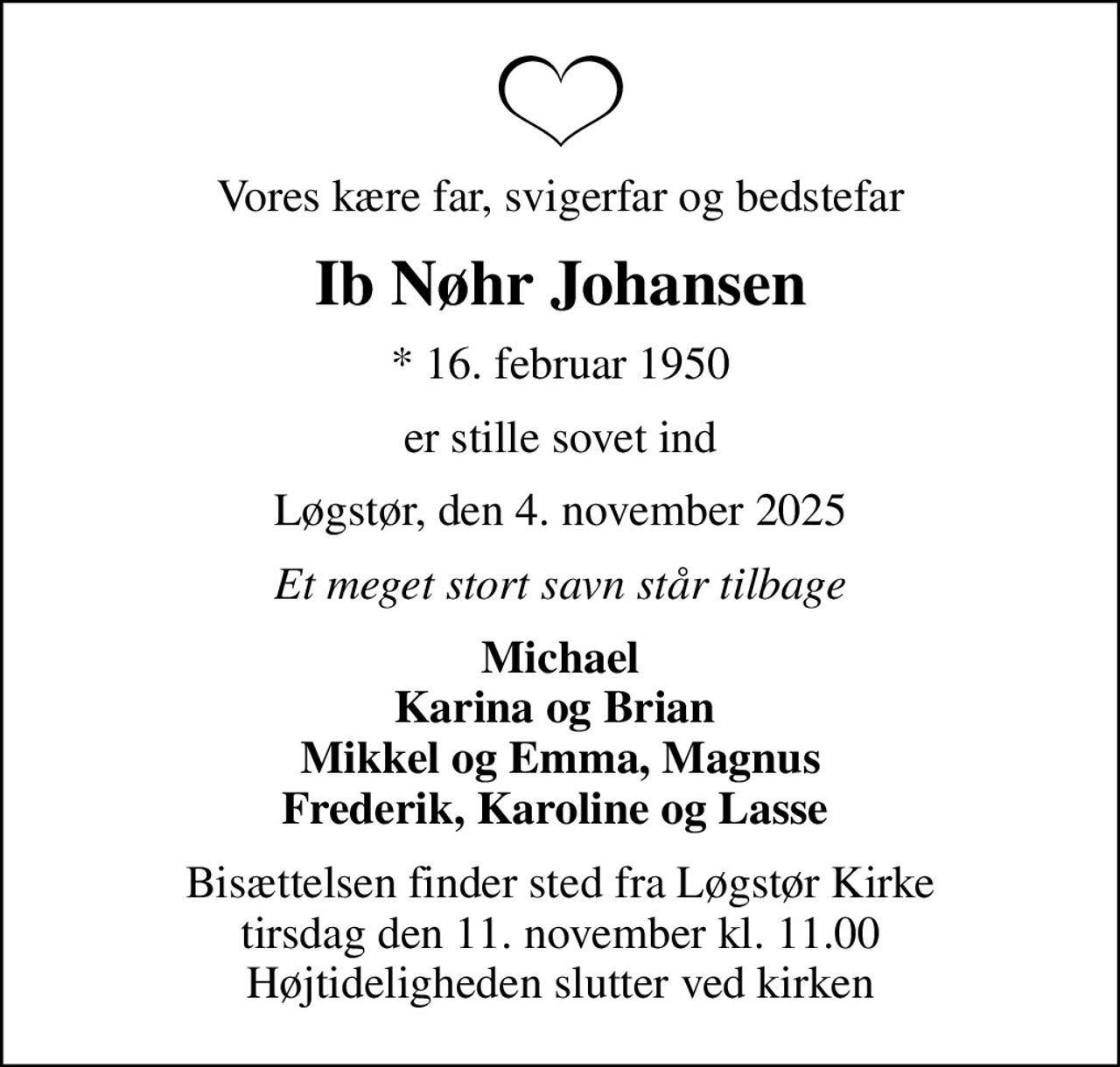 Vores kære far, svigerfar og bedstefar
Ib Nøhr Johansen
* 16. februar 1950
er stille sovet ind
Løgstør, den 4. november 2025
Et meget stort savn står tilbage
Michael Karina og Brian  Mikkel og Emma, Magnus Frederik, Karoline og Lasse 
Bisættelsen finder sted fra Løgstør Kirke  tirsdag den 11. november kl. 11.00  Højtideligheden slutter ved kirken
