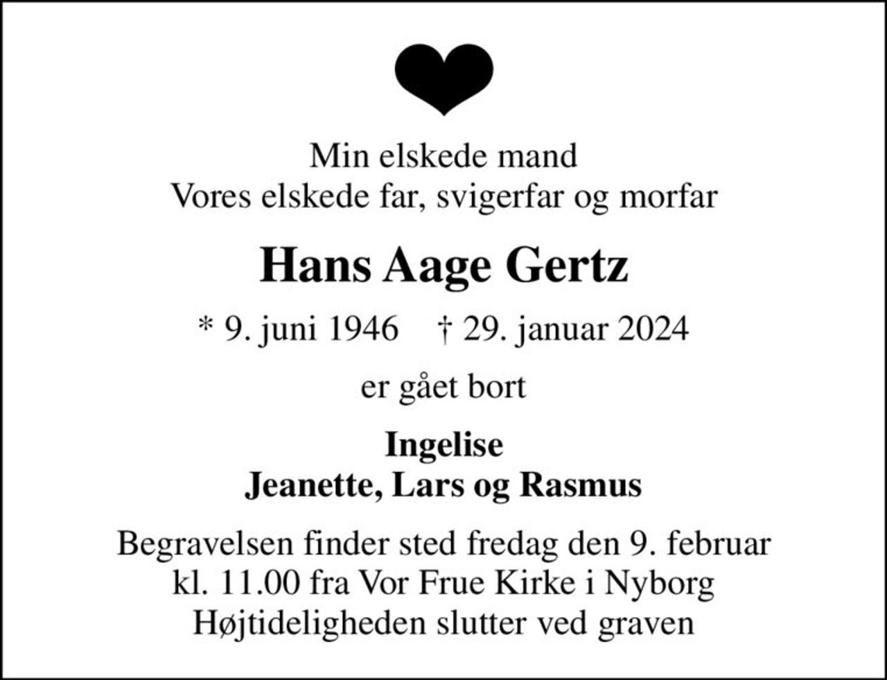 Min elskede mand Vores elskede far, svigerfar og morfar
Hans Aage Gertz
* 9. juni 1946    ✝ 29. januar 2024
er gået bort
Ingelise Jeanette, Lars og Rasmus
Begravelsen finder sted fredag den 9. februar kl. 11.00 fra Vor Frue Kirke i Nyborg Højtideligheden slutter ved graven