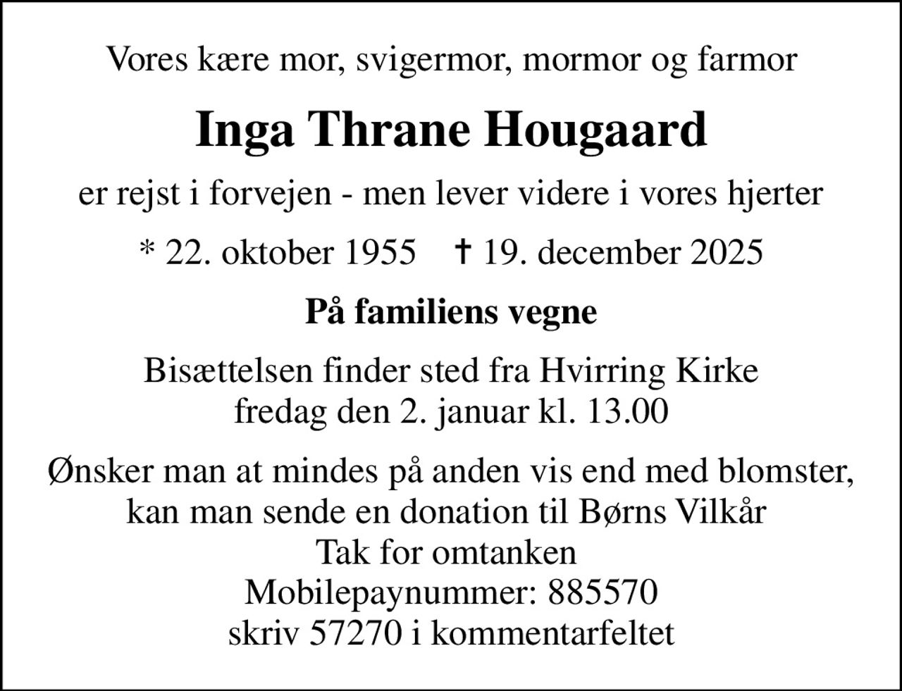 Vores kære mor, svigermor, mormor og farmor
Inga Thrane Hougaard
er rejst i forvejen - men lever videre i vores hjerter
* 22. oktober 1955    ✝ 19. december 2025
På familiens vegne
Bisættelsen finder sted fra Hvirring Kirke  fredag den 2. januar kl. 13.00 
Ønsker man at mindes på anden vis end med blomster, kan man sende en donation til Børns Vilkår  Tak for omtanken  Mobilepaynummer: 885570 skriv 57270 i kommentarfeltet
