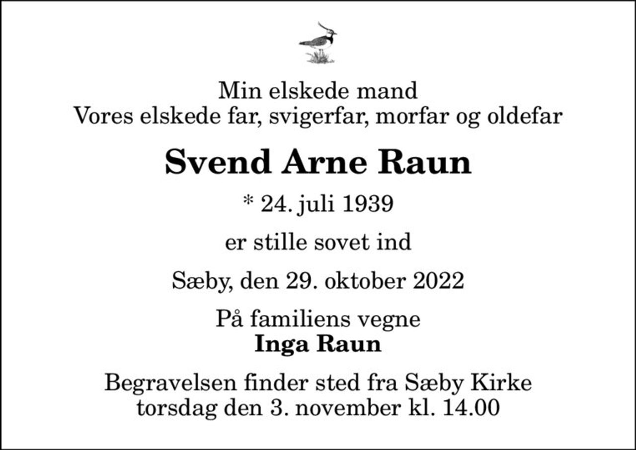Min elskede mand Vores elskede far, svigerfar, morfar og oldefar
Svend Arne Raun
* 24. juli 1939
er stille sovet ind
Sæby, den 29. oktober 2022
På familiens vegne
Inga Raun
Begravelsen finder sted fra Sæby Kirke  torsdag den 3. november kl. 14.00