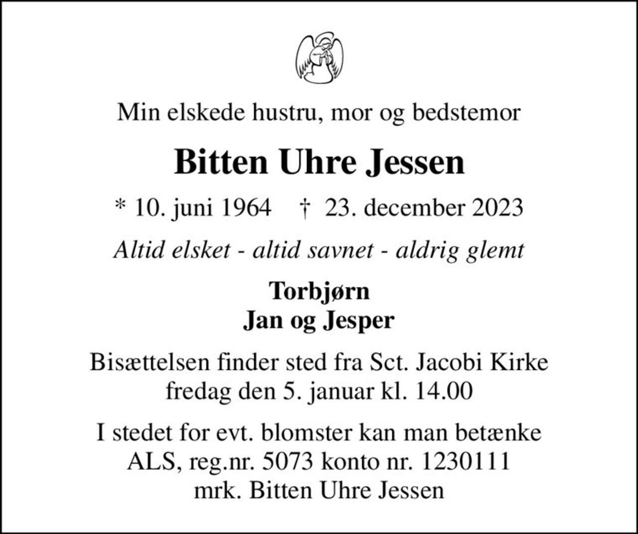 Min elskede hustru, mor og bedstemor
Bitten Uhre Jessen
* 10. juni 1964    ✝ 23. december 2023
Altid elsket - altid savnet - aldrig glemt
Torbjørn Jan og Jesper
Bisættelsen finder sted fra Sct. Jacobi Kirke  fredag den 5. januar kl. 14.00 
I stedet for evt. blomster kan man betænke
					ALS reg.nr.5061kontonr.0001011177mrk. Bitten
					Uhre Jessen