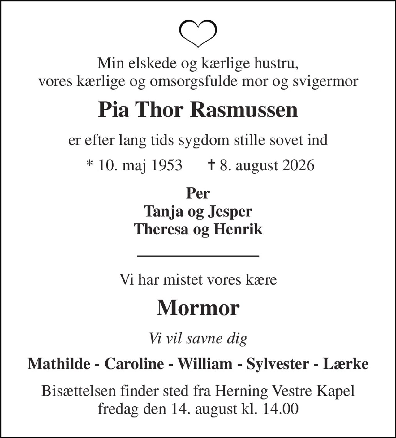 Min elskede og kærlige hustru, vores kærlige og omsorgsfulde mor og svigermor 
Pia Thor Rasmussen 
er efter lang tids sygdom stille sovet ind 
 *​ 10. maj 1953​      ✝​ 8. august 2026 
Per Tanja og Jesper Theresa og Henrik 
Vi har mistet vores kære 
Mormor 
Vi vil savne dig 
Mathilde - Caroline - William - Sylvester - Lærke 
Bisættelsen finder sted fra Herning Vestre Kapel fredag den 14. august kl. 14.00