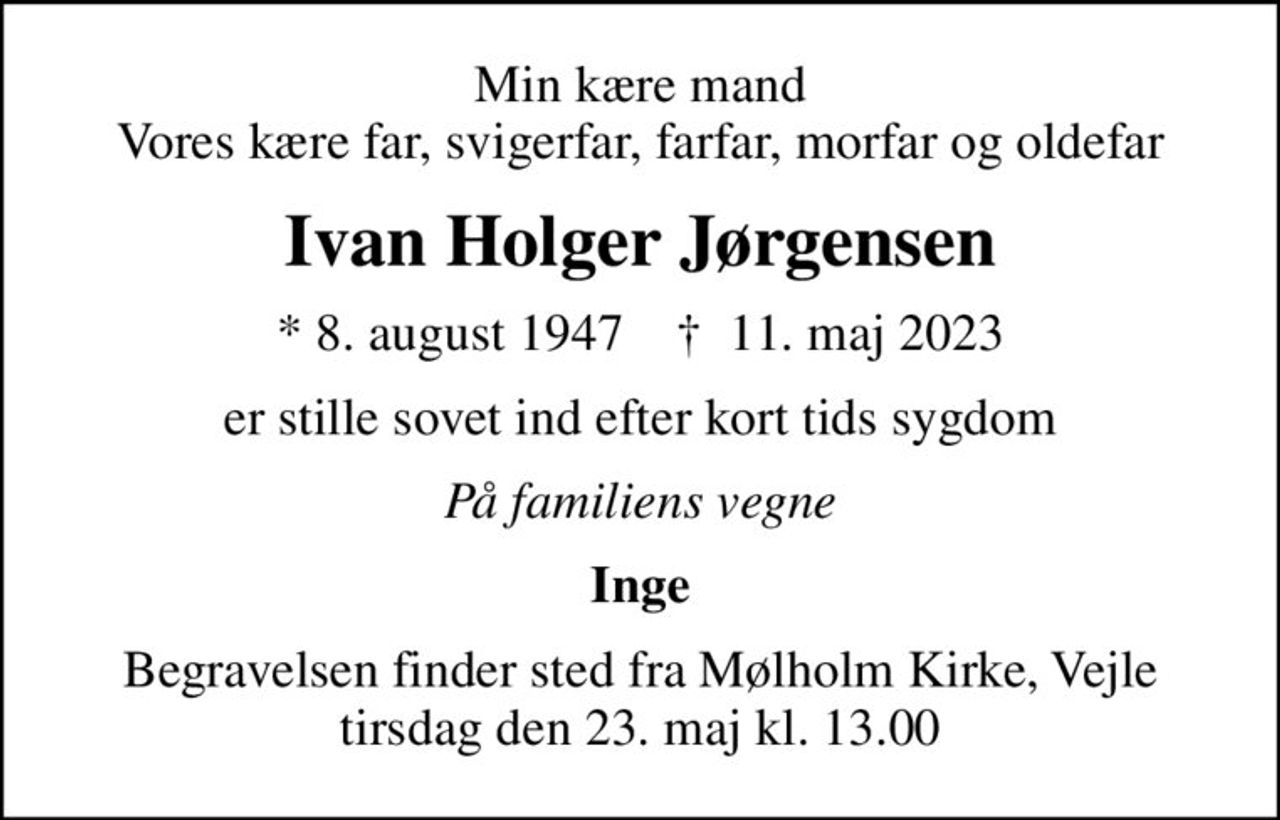 Min kære mand Vores kære far, svigerfar, farfar, morfar og oldefar
Ivan Holger Jørgensen
* 8. august 1947    ✝ 11. maj 2023
er stille sovet ind efter kort tids sygdom
På familiens vegne
Inge
Begravelsen finder sted fra Mølholm Kirke, Vejle  tirsdag den 23. maj kl. 13.00