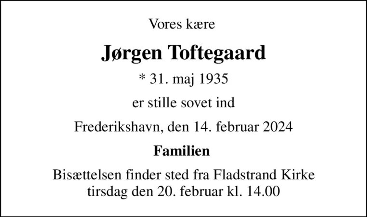 Vores kære 
Jørgen Toftegaard
* 31. maj 1935
er stille sovet ind
Frederikshavn, den 14. februar 2024
Familien 
Bisættelsen finder sted fra Fladstrand Kirke  tirsdag den 20. februar kl. 14.00