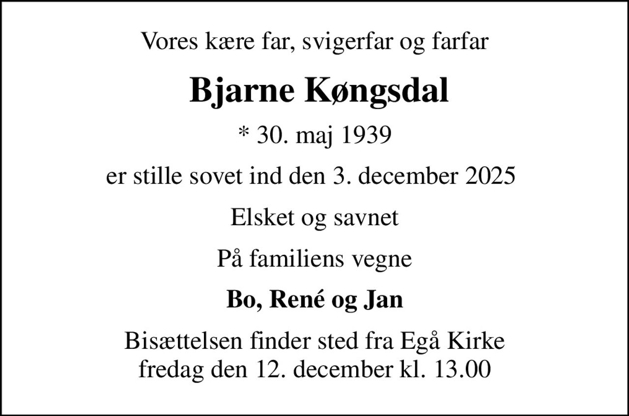 Vores kære far, svigerfar og farfar
 Bjarne Køngsdal
* 30. maj 1939
er stille sovet ind den 3. december 2025 
Elsket og savnet
På familiens vegne
Bo, René og Jan
Bisættelsen finder sted fra Egå Kirke  fredag den 12. december kl. 13.00