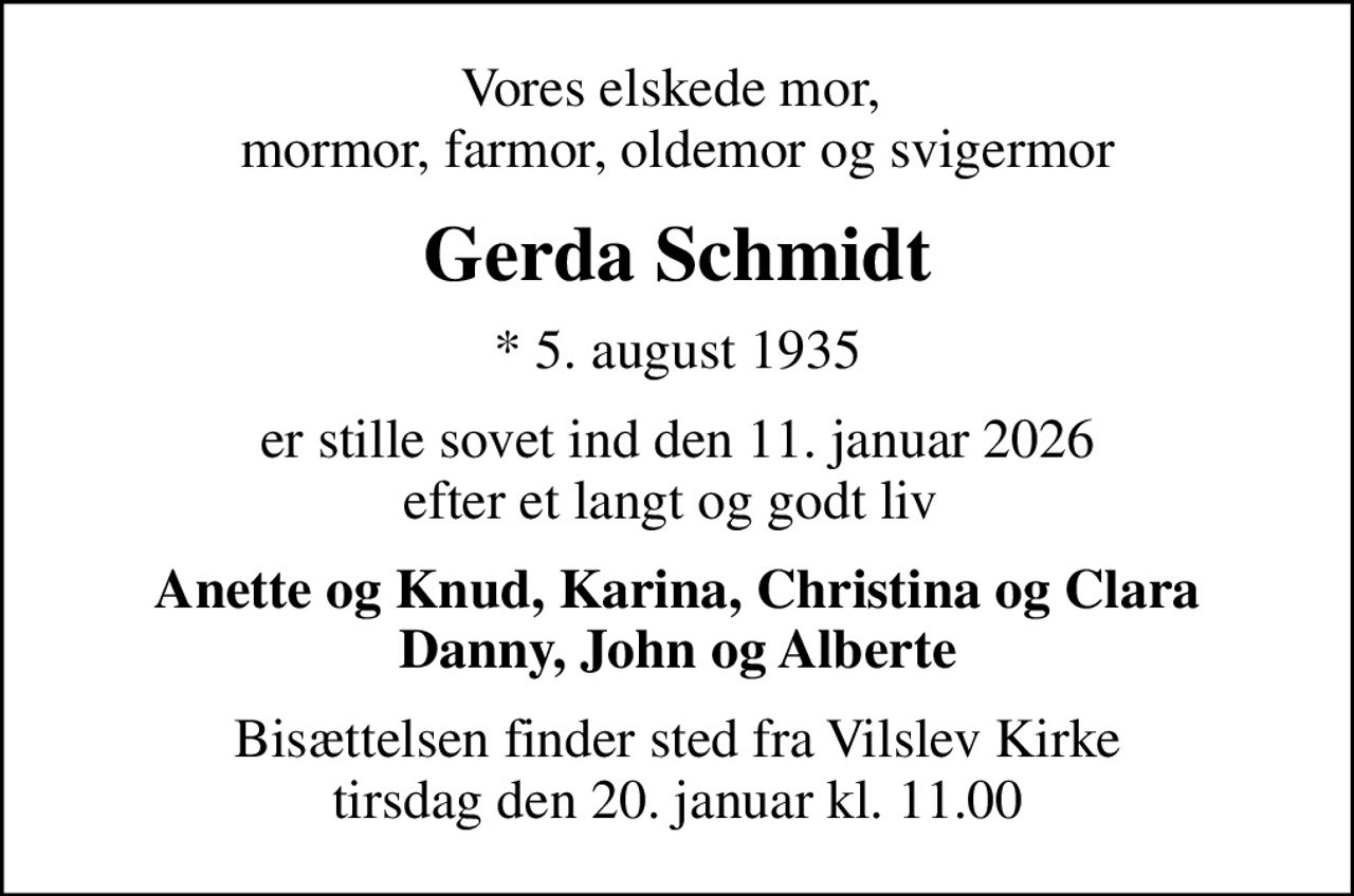 Vores elskede mor,  mormor, farmor, oldemor og svigermor
Gerda Schmidt
* 5. august 1935
er stille sovet ind den 11. januar 2026 efter et langt og godt liv 
Anette og Knud, Karina, Christina og Clara Danny, John og Alberte
Bisættelsen finder sted fra Vilslev Kirke  tirsdag den 20. januar kl. 11.00