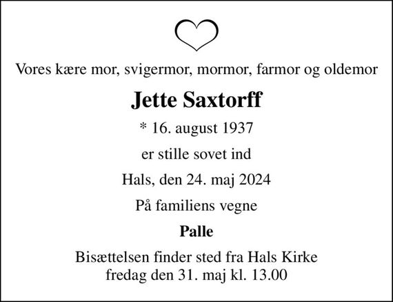 Vores kære mor, svigermor, mormor, farmor og oldemor
Jette Saxtorff
* 16. august 1937
er stille sovet ind
Hals, den 24. maj 2024
På familiens vegne
Palle
Bisættelsen finder sted fra Hals Kirke  fredag den 31. maj kl. 13.00