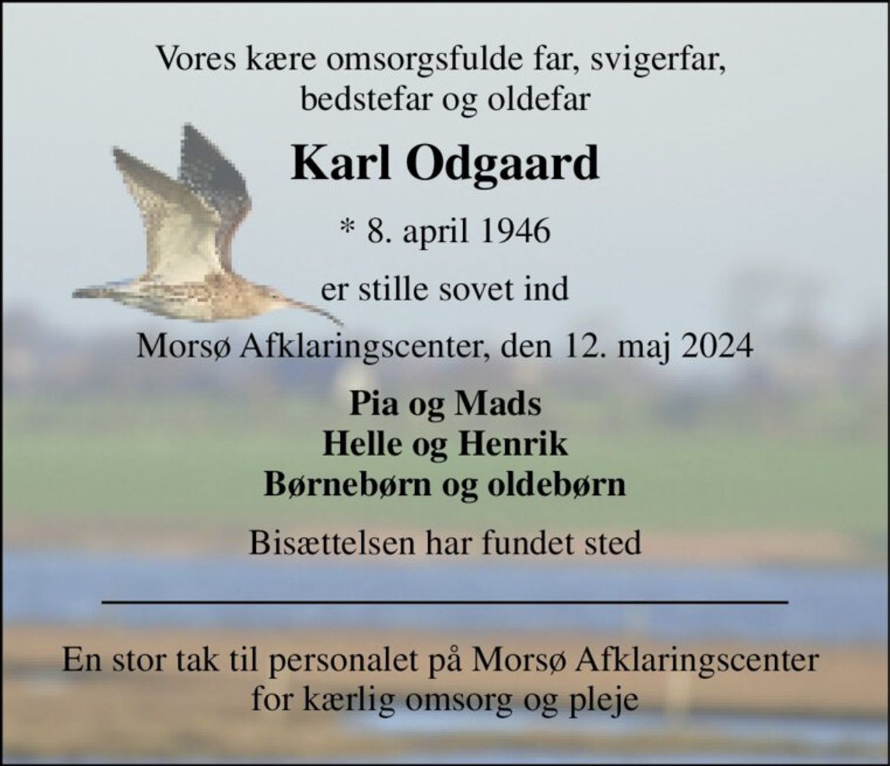 Vores kære omsorgsfulde far, svigerfar,  bedstefar og oldefar 
Karl Odgaard 
*​ 8. april 1946 
er stille sovet ind 
Morsø Afklaringscenter, den 12. maj 2024 
Pia og Mads Helle og Henrik Børnebørn og oldebørn 
Bisættelsen har fundet sted 
En stor tak til personalet på Morsø Afklaringscenter  for kærlig omsorg og pleje