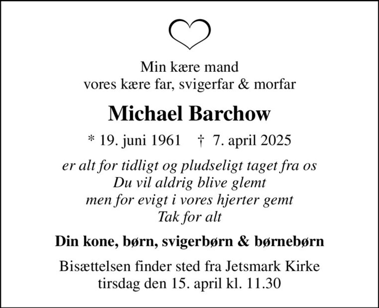 Min kære mand vores kære far, svigerfar & morfar
Michael Barchow
* 19. juni 1961    ✝ 7. april 2025
er alt for tidligt og pludseligt taget fra os Du vil aldrig blive glemt men for evigt i vores hjerter gemt Tak for alt
Din kone, børn, svigerbørn & børnebørn
Bisættelsen finder sted fra Jetsmark Kirke  tirsdag den 15. april kl. 11.30