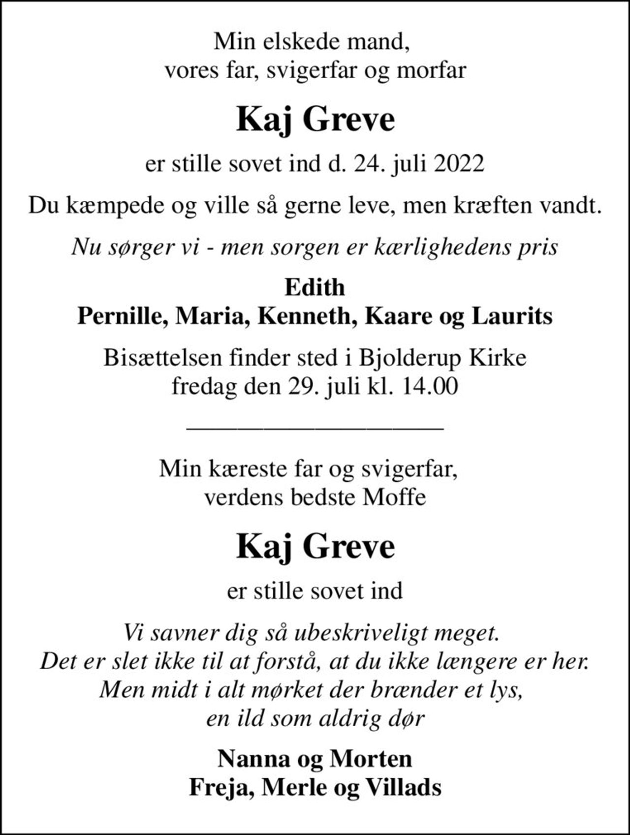 Min elskede mand,  vores far, svigerfar og morfar
Kaj Greve
er stille sovet ind d. 24. juli 2022
Du kæmpede og ville så gerne leve, men kræften vandt.
Nu sørger vi - men sorgen er kærlighedens pris
Edith Pernille, Maria, Kenneth, Kaare og Laurits
Bisættelsen finder sted i Bjolderup Kirke  fredag den 29. juli kl. 14.00 
Min kæreste far og svigerfar,   verdens bedste Moffe
Kaj Greve
er stille sovet ind
Vi savner dig så ubeskriveligt meget.  Det er slet ikke til at forstå, at du ikke længere er her. Men midt i alt mørket der brænder et lys,  en ild som aldrig dør
Nanna og Morten Freja, Merle og Villads
