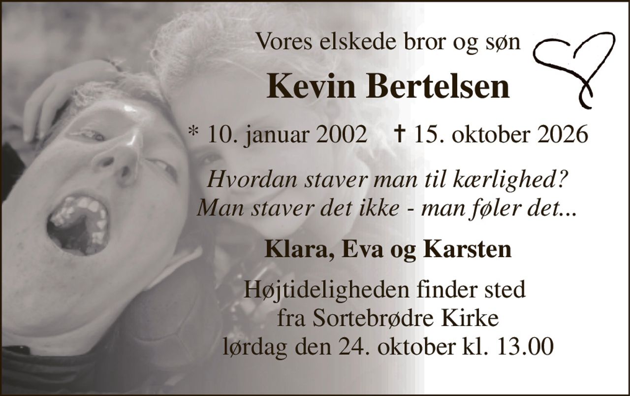 Vores elskede bror og søn 
Kevin Bertelsen 
*​ 10. januar 2002​    ✝​ 15. oktober 2026 
Hvordan staver man til kærlighed? Man staver det ikke - man føler det... 
Klara, Eva og Karsten 
Højtideligheden​ finder sted  fra Sortebrødre Kirke​ lørdag den 24. oktober​ kl. 13.00