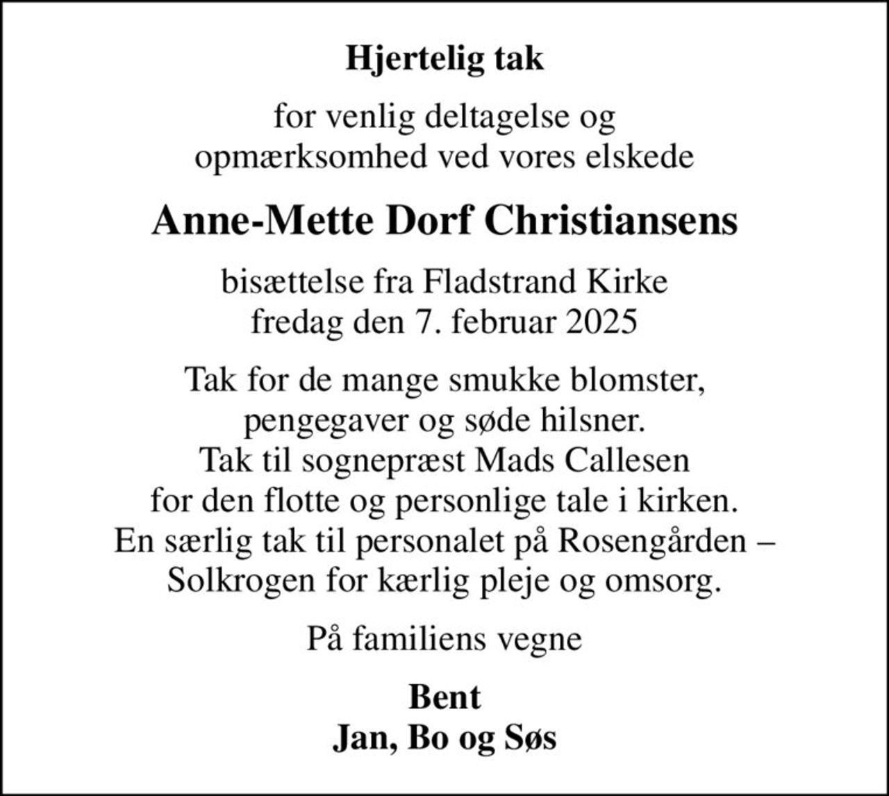 Hjertelig tak
for venlig deltagelse og opmærksomhed ved vores elskede
Anne-Mette Dorf Christiansens
bisættelse fra Fladstrand Kirke fredag den 7. februar 2025
Tak for de mange smukke blomster, pengegaver og søde hilsner. Tak til sognepræst Mads Callesen for den flotte og personlige tale i kirken. En særlig tak til personalet på Rosengården  Solkrogen for kærlig pleje og omsorg.
På familiens vegne
Bent Jan, Bo og Søs