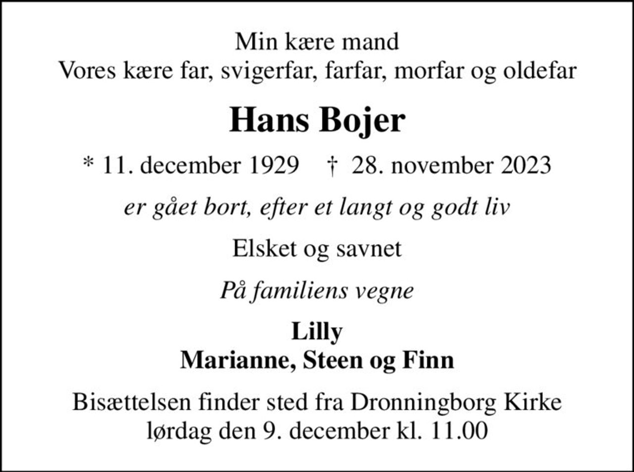 Min kære mand Vores kære far, svigerfar, farfar, morfar og oldefar
Hans Bojer
* 11. december 1929    ✝ 28. november 2023
er gået bort, efter et langt og godt liv
Elsket og savnet
På familiens vegne
Lilly Marianne, Steen og Finn
Bisættelsen finder sted fra Dronningborg Kirke  lørdag den 9. december kl. 11.00