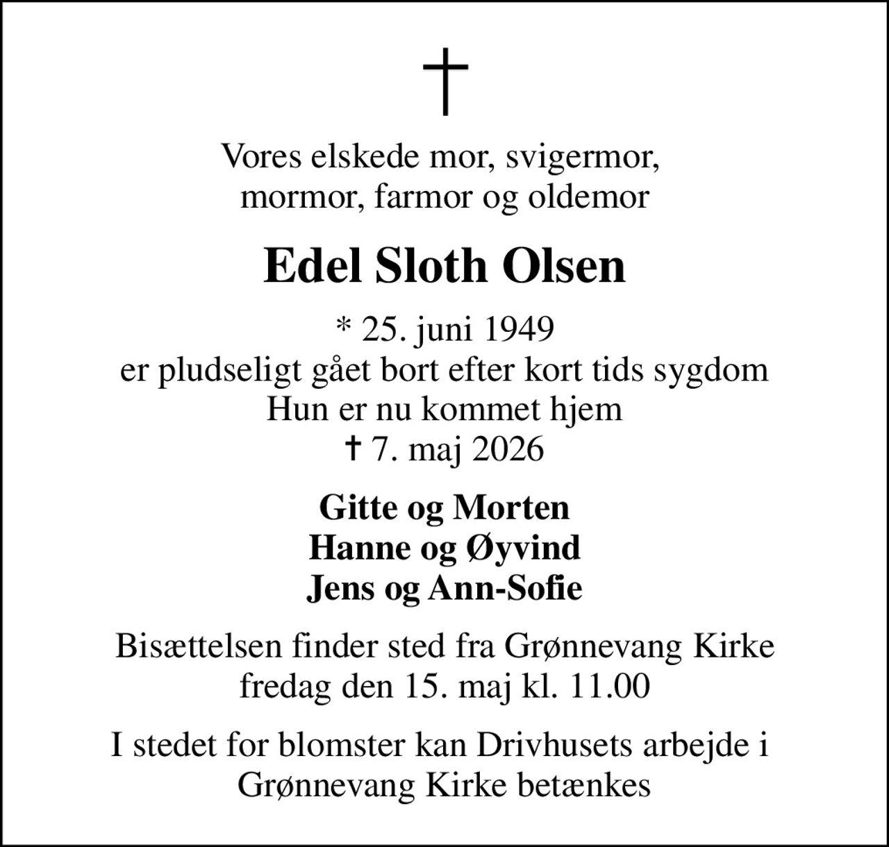 Vores elskede mor, svigermor,  mormor, farmor og oldemor
Edel Sloth Olsen
* 25. juni 1949 er pludseligt gået bort efter kort tids sygdom Hun er nu kommet hjem
						✝ 7. maj 2026
Gitte og Morten Hanne og Øyvind Jens og Ann-Sofie
Bisættelsen finder sted fra Grønnevang Kirke  fredag den 15. maj kl. 11.00 
I stedet for blomster kan Drivhusets arbejde i  Grønnevang Kirke betænkes