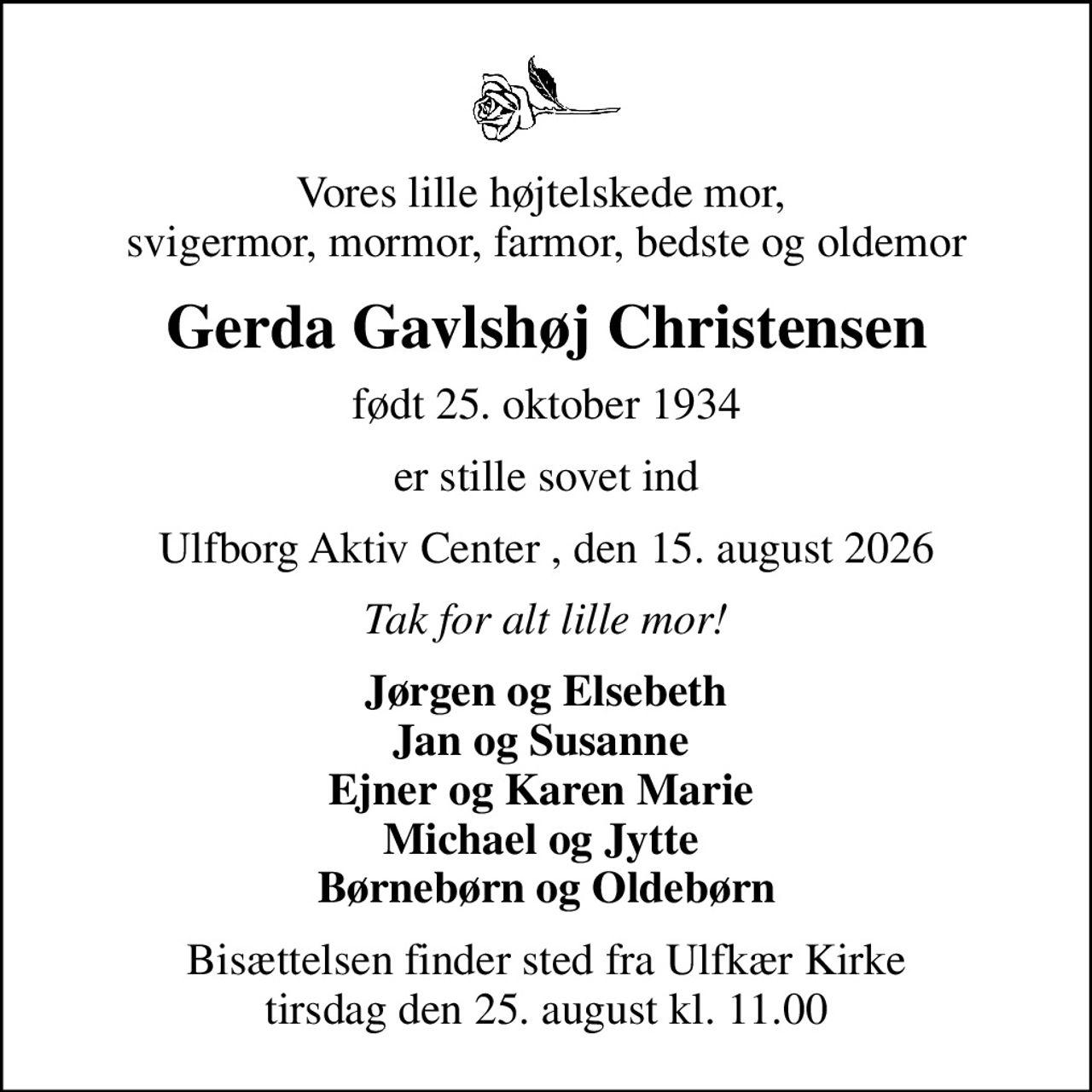 Vores lille højtelskede mor,  svigermor, mormor, farmor, bedste og oldemor
Gerda Gavlshøj Christensen
født 25. oktober 1934
er stille sovet ind
Ulfborg Aktiv Center , den 15. august 2026
Tak for alt lille mor!
Jørgen og Elsebeth Jan og Susanne  Ejner og Karen Marie  Michael og Jytte  Børnebørn og Oldebørn
Bisættelsen finder sted fra Ulfkær Kirke  tirsdag den 25. august kl. 11.00
